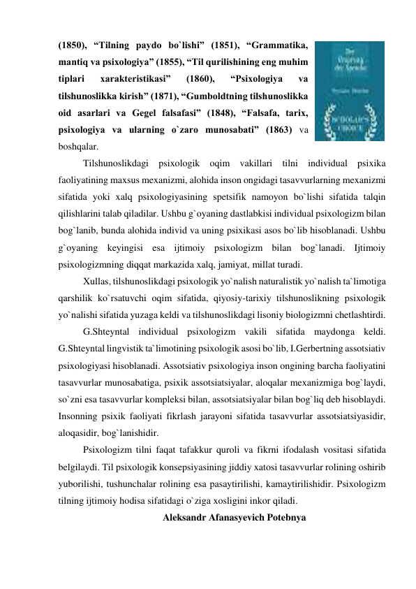 (1850), “Tilning paydo bo`lishi” (1851), “Grammatika, 
mantiq va psixologiya” (1855), “Til qurilishining eng muhim 
tiplari 
xarakteristikasi” 
(1860), 
“Psixologiya 
va 
tilshunoslikka kirish” (1871), “Gumboldtning tilshunoslikka 
oid asarlari va Gegel falsafasi” (1848), “Falsafa, tarix, 
psixologiya va ularning o`zaro munosabati” (1863) va 
boshqalar. 
Tilshunoslikdagi psixologik oqim vakillari tilni individual psixika 
faoliyatining maxsus mexanizmi, alohida inson ongidagi tasavvurlarning mexanizmi 
sifatida yoki xalq psixologiyasining spetsifik namoyon bo`lishi sifatida talqin 
qilishlarini talab qiladilar. Ushbu g`oyaning dastlabkisi individual psixologizm bilan 
bog`lanib, bunda alohida individ va uning psixikasi asos bo`lib hisoblanadi. Ushbu 
g`oyaning keyingisi esa ijtimoiy psixologizm bilan bog`lanadi. Ijtimoiy 
psixologizmning diqqat markazida xalq, jamiyat, millat turadi. 
Xullas, tilshunoslikdagi psixologik yo`nalish naturalistik yo`nalish ta`limotiga 
qarshilik ko`rsatuvchi oqim sifatida, qiyosiy-tarixiy tilshunoslikning psixologik 
yo`nalishi sifatida yuzaga keldi va tilshunoslikdagi lisoniy biologizmni chetlashtirdi.  
G.Shteyntal individual psixologizm vakili sifatida maydonga keldi. 
G.Shteyntal lingvistik ta`limotining psixologik asosi bo`lib, I.Gerbertning assotsiativ 
psixologiyasi hisoblanadi. Assotsiativ psixologiya inson ongining barcha faoliyatini 
tasavvurlar munosabatiga, psixik assotsiatsiyalar, aloqalar mexanizmiga bog`laydi, 
so`zni esa tasavvurlar kompleksi bilan, assotsiatsiyalar bilan bog`liq deb hisoblaydi. 
Insonning psixik faoliyati fikrlash jarayoni sifatida tasavvurlar assotsiatsiyasidir, 
aloqasidir, bog`lanishidir. 
Psixologizm tilni faqat tafakkur quroli va fikrni ifodalash vositasi sifatida 
belgilaydi. Til psixologik konsepsiyasining jiddiy xatosi tasavvurlar rolining oshirib 
yuborilishi, tushunchalar rolining esa pasaytirilishi, kamaytirilishidir. Psixologizm 
tilning ijtimoiy hodisa sifatidagi o`ziga xosligini inkor qiladi.   
Aleksandr Afanasyevich Potebnya 

