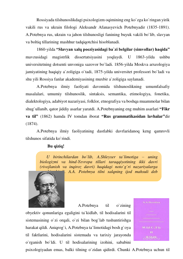 Rossiyada tilshunoslikdagi psixologizm oqimining eng ko`zga ko`ringan yirik 
vakili rus va ukrain filologi Aleksandr Afanasyevich Potebnyadir (1835-1891). 
A.Potebnya rus, ukrain va jahon tilshunosligi fanining buyuk vakili bo`lib, slavyan 
va boltiq tillarining mashhur tadqiqotchisi hisoblanadi.  
1860-yilda “Slavyan xalq poeziyasidagi ba`zi belgilar (simvollar) haqida” 
mavzusidagi 
magistrlik 
dissertatsiyasini 
yoqlaydi. 
U 
1863-yilda 
ushbu 
universitetning dotsenti unvoniga sazovor bo`ladi. 1856-yilda Moskva arxeologiya 
jamiyatining haqiqiy a`zoligiga o`tadi, 1875-yilda universitet professori bo`ladi va 
shu yili Rossiya fanlar akademiyasining muxbir a`zoligiga saylanadi.  
A.Potebnya ilmiy faoliyati davomida tilshunoslikning umumfalsafiy 
masalalari, umumiy tilshunoslik, sintaksis, semantika, etimologiya, fonetika, 
dialektologiya, adabiyot nazariyasi, folklor, etnografiya va boshqa muammolar bilan 
shug`ullanib, qator jiddiy asarlar yaratdi. A.Potebnyaning eng muhim asarlari “Fikr 
va til” (1862) hamda IV tomdan iborat “Rus grammatikasidan lavhalar”dir 
(1874).  
A.Potebnya ilmiy faoliyatining dastlabki davrlaridanoq keng qamrovli 
tilshunos sifatida ko`rindi.  
Bu qiziq! 
 
 
 
 
 
 
 
A.Potebnya 
til 
o`zining 
obyektiv qonunlariga egaligini ta`kidlab, til hodisalarini til 
sistemasining o`zi orqali, o`zi bilan bog`lab tushuntirishga 
harakat qildi. Aniqrog`i, A.Potebnya ta`limotidagi bosh g`oya 
til faktlarini, hodisalarini sistemada va tarixiy jarayonda 
o`rganish bo`ldi. U til hodisalarining izohini, sababini 
psixologiyadan emas, balki tilning o`zidan qidirdi. Chunki A.Potebnya uchun til 
U birinchilardan bo`lib, A.Shleyxer ta`limotiga – uning 
biologizmi va hind-Yevropa tillari taraqqiyotining ikki davri 
(rivojlanish va inqiroz davri) haqidagi noto`g`ri nazariyalarga 
qarshi chiqdi. A.A. Potebnya tilni xalqning ijod mahsuli deb 
hisoblaydi. 

