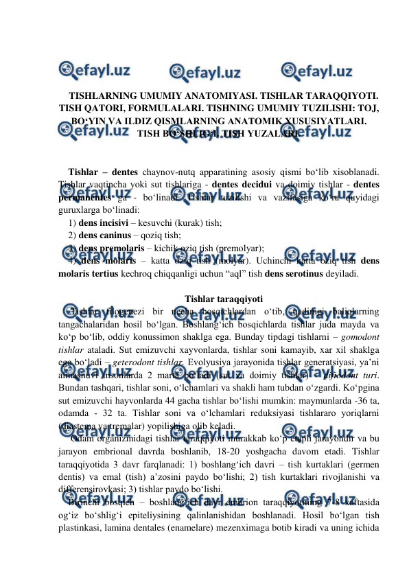  
 
 
 
 
 
TISHLARNING UMUMIY ANATOMIYASI. TISHLAR TARAQQIYOTI. 
TISH QATORI, FORMULALARI. TISHNING UMUMIY TUZILISHI: TOJ, 
BO‘YIN VA ILDIZ QISMLARNING ANATOMIK XUSUSIYATLARI. 
TISH BO‘SHLIG‘I. TISH YUZALARI. 
 
 
Tishlar – dentes chaynov-nutq apparatining asosiy qismi bo‘lib xisoblanadi.  
Tishlar vaqtincha yoki sut tishlariga - dentes decidui va doimiy tishlar - dentes 
permanentes ga - bo‘linadi. Tishlar tuzilishi va vazifasiga ko‘ra quyidagi 
guruxlarga bo‘linadi:  
1) dens incisivi – kesuvchi (kurak) tish; 
2) dens caninus – qoziq tish; 
3) dens premolaris – kichik oziq tish (premolyar);  
4) dens molaris – katta oziq tish (molyar). Uchinchi katta oziq tish dens 
molaris tertius kechroq chiqqanligi uchun “aql” tish dens serotinus deyiladi.  
 
Tishlar taraqqiyoti 
 Tishlar filogenezi bir necha bosqichlardan o‘tib, qadimgi baliqlarning 
tangachalaridan hosil bo‘lgan. Boshlang‘ich bosqichlarda tishlar juda mayda va 
ko‘p bo‘lib, oddiy konussimon shaklga ega. Bunday tipdagi tishlarni – gomodont 
tishlar ataladi. Sut emizuvchi xayvonlarda, tishlar soni kamayib, xar xil shaklga 
ega bo‘ladi – geterodont tishlar. Evolyusiya jarayonida tishlar generatsiyasi, ya’ni 
almashuvi insonlarda 2 marta bo‘ladi (sut va doimiy tishlar) – difiodont turi. 
Bundan tashqari, tishlar soni, o‘lchamlari va shakli ham tubdan o‘zgardi. Ko‘pgina 
sut emizuvchi hayvonlarda 44 gacha tishlar bo‘lishi mumkin: maymunlarda -36 ta, 
odamda - 32 ta. Tishlar soni va o‘lchamlari reduksiyasi tishlararo yoriqlarni 
(diastema va tremalar) yopilishiga olib keladi.    
 Odam organizmidagi tishlar taraqqiyoti murakkab ko‘p etapli jarayondir va bu 
jarayon embrional davrda boshlanib, 18-20 yoshgacha davom etadi. Tishlar 
taraqqiyotida 3 davr farqlanadi: 1) boshlang‘ich davri – tish kurtaklari (germen 
dentis) va emal (tish) a’zosini paydo bo‘lishi; 2) tish kurtaklari rivojlanishi va 
differensirovkasi; 3) tishlar paydo bo‘lishi.  
Birinchi bosqich – boshlang‘ich davr embrion taraqqiyotining 7-8 xaftasida 
og‘iz bo‘shlig‘i epiteliysining qalinlanishidan boshlanadi. Hosil bo‘lgan tish 
plastinkasi, lamina dentales (enamelare) mezenximaga botib kiradi va uning ichida 
