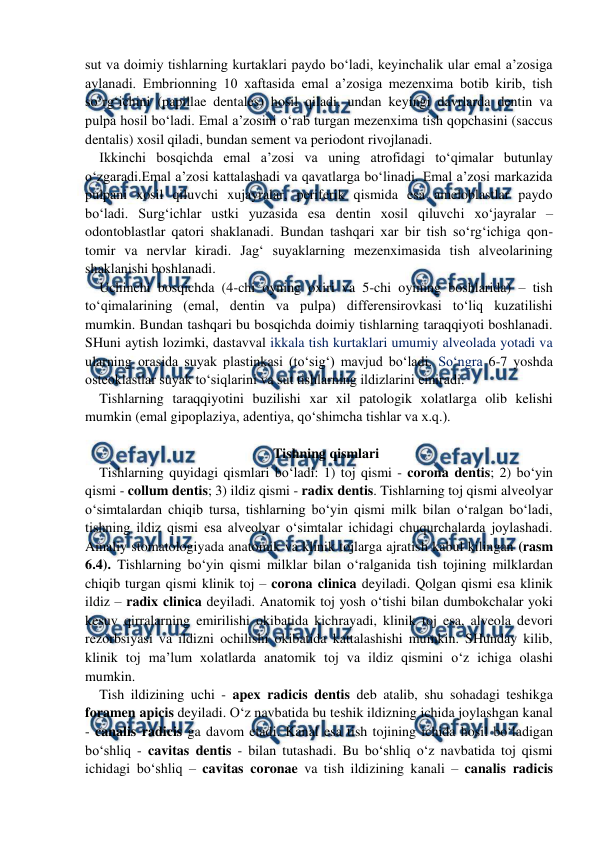  
 
sut va doimiy tishlarning kurtaklari paydo bo‘ladi, keyinchalik ular emal a’zosiga 
aylanadi. Embrionning 10 xaftasida emal a’zosiga mezenxima botib kirib, tish 
so‘rg‘ichini (papillae dentales) hosil qiladi, undan keyingi davrlarda dentin va 
pulpa hosil bo‘ladi. Emal a’zosini o‘rab turgan mezenxima tish qopchasini (saccus 
dentalis) xosil qiladi, bundan sement va periodont rivojlanadi.    
Ikkinchi bosqichda emal a’zosi va uning atrofidagi to‘qimalar butunlay 
o‘zgaradi.Emal a’zosi kattalashadi va qavatlarga bo‘linadi. Emal a’zosi markazida 
pulpani xosil qiluvchi xujayralar, periferik qismida esa ameloblastlar paydo 
bo‘ladi. Surg‘ichlar ustki yuzasida esa dentin xosil qiluvchi xo‘jayralar – 
odontoblastlar qatori shaklanadi. Bundan tashqari xar bir tish so‘rg‘ichiga qon-
tomir va nervlar kiradi. Jag‘ suyaklarning mezenximasida tish alveolarining 
shaklanishi boshlanadi.   
Uchinchi bosqichda (4-chi oyning oxiri va 5-chi oyining boshlarida) – tish 
to‘qimalarining (emal, dentin va pulpa) differensirovkasi to‘liq kuzatilishi 
mumkin. Bundan tashqari bu bosqichda doimiy tishlarning taraqqiyoti boshlanadi. 
SHuni aytish lozimki, dastavval ikkala tish kurtaklari umumiy alveolada yotadi va 
ularning orasida suyak plastinkasi (to‘sig‘) mavjud bo‘ladi. So‘ngra 6-7 yoshda 
osteoklastlar suyak to‘siqlarini va sut tishlarning ildizlarini emiradi.  
Tishlarning taraqqiyotini buzilishi xar xil patologik xolatlarga olib kelishi 
mumkin (emal gipoplaziya, adentiya, qo‘shimcha tishlar va x.q.).                
 
Tishning qismlari 
Tishlarning quyidagi qismlari bo‘ladi: 1) toj qismi - corona dentis; 2) bo‘yin 
qismi - collum dentis; 3) ildiz qismi - radix dentis. Tishlarning toj qismi alveolyar 
o‘simtalardan chiqib tursa, tishlarning bo‘yin qismi milk bilan o‘ralgan bo‘ladi, 
tishning ildiz qismi esa alveolyar o‘simtalar ichidagi chuqurchalarda joylashadi. 
Amaliy stomatologiyada anatomik va klinik tojlarga ajratish kabul kilingan (rasm 
6.4). Tishlarning bo‘yin qismi milklar bilan o‘ralganida tish tojining milklardan 
chiqib turgan qismi klinik toj – corona clinica deyiladi. Qolgan qismi esa klinik 
ildiz – radix clinica deyiladi. Anatomik toj yosh o‘tishi bilan dumbokchalar yoki 
kesuv qirralarning emirilishi okibatida kichrayadi, klinik toj esa, alveola devori 
rezorbsiyasi va ildizni ochilishi okibatida kattalashishi mumkin. SHunday kilib, 
klinik toj ma’lum xolatlarda anatomik toj va ildiz qismini o‘z ichiga olashi 
mumkin. 
Tish ildizining uchi - apex radicis dentis deb atalib, shu sohadagi teshikga 
foramen apicis deyiladi. O‘z navbatida bu teshik ildizning ichida joylashgan kanal 
- canalis radicis ga davom etadi. Kanal esa tish tojining ichida hosil bo‘ladigan 
bo‘shliq - cavitas dentis - bilan tutashadi. Bu bo‘shliq o‘z navbatida toj qismi 
ichidagi bo‘shliq – cavitas coronae va tish ildizining kanali – canalis radicis 
