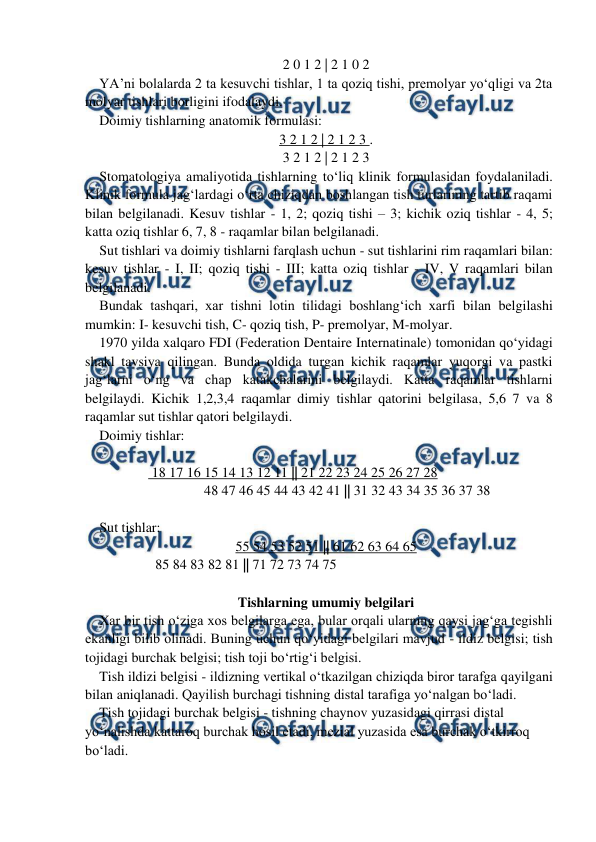  
 
2 0 1 2 | 2 1 0 2 
YA’ni bolalarda 2 ta kesuvchi tishlar, 1 ta qoziq tishi, premolyar yo‘qligi va 2ta 
molyar tishlari borligini ifodalaydi.  
Doimiy tishlarning anatomik formulasi:   
3 2 1 2 | 2 1 2 3 . 
3 2 1 2 | 2 1 2 3 
Stomatologiya amaliyotida tishlarning to‘liq klinik formulasidan foydalaniladi. 
Klinik formula jag‘lardagi o‘rta chiziqdan boshlangan tish turlarining tartib raqami 
bilan belgilanadi. Kesuv tishlar - 1, 2; qoziq tishi – 3; kichik oziq tishlar - 4, 5; 
katta oziq tishlar 6, 7, 8 - raqamlar bilan belgilanadi.  
Sut tishlari va doimiy tishlarni farqlash uchun - sut tishlarini rim raqamlari bilan: 
kesuv tishlar - I, II; qoziq tishi - III; katta oziq tishlar - IV, V raqamlari bilan 
belgilanadi.  
Bundak tashqari, xar tishni lotin tilidagi boshlang‘ich xarfi bilan belgilashi 
mumkin: I- kesuvchi tish, C- qoziq tish, P- premolyar, M-molyar.  
1970 yilda xalqaro FDI (Federation Dentaire Internatinale) tomonidan qo‘yidagi 
shakl tavsiya qilingan. Bunda oldida turgan kichik raqamlar yuqorgi va pastki 
jag‘larni o‘ng va chap katakchalarini belgilaydi. Katta raqamlar tishlarni 
belgilaydi. Kichik 1,2,3,4 raqamlar dimiy tishlar qatorini belgilasa, 5,6 7 va 8 
raqamlar sut tishlar qatori belgilaydi. 
Doimiy tishlar: 
 
               18 17 16 15 14 13 12 11 || 21 22 23 24 25 26 27 28 
      
 
 
    48 47 46 45 44 43 42 41 || 31 32 43 34 35 36 37 38 
 
Sut tishlar: 
55 54 53 52 51 || 61 62 63 64 65 
                85 84 83 82 81 || 71 72 73 74 75 
 
Tishlarning umumiy belgilari 
Xar bir tish o‘ziga xos belgilarga ega, bular orqali ularning qaysi jag‘ga tegishli 
ekanligi bilib olinadi. Buning uchun qo‘yidagi belgilari mavjud - ildiz belgisi; tish 
tojidagi burchak belgisi; tish toji bo‘rtig‘i belgisi.  
Tish ildizi belgisi - ildizning vertikal o‘tkazilgan chiziqda biror tarafga qayilgani 
bilan aniqlanadi. Qayilish burchagi tishning distal tarafiga yo‘nalgan bo‘ladi.  
Tish tojidagi burchak belgisi - tishning chaynov yuzasidagi qirrasi distal 
yo‘nalishda kattaroq burchak hosil etadi, mezial yuzasida esa burchak o‘tkirroq 
bo‘ladi.  
