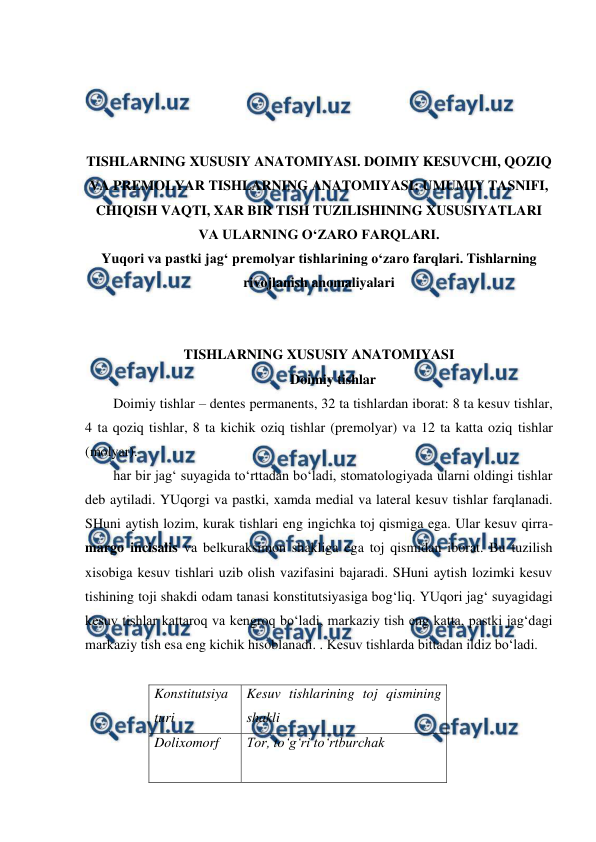  
 
 
 
 
 
TISHLARNING XUSUSIY ANATOMIYASI. DOIMIY KESUVCHI, QOZIQ 
VA PREMOLYAR TISHLARNING ANATOMIYASI: UMUMIY TASNIFI, 
CHIQISH VAQTI, XAR BIR TISH TUZILISHINING XUSUSIYATLARI 
VA ULARNING O‘ZARO FARQLARI. 
Yuqori va pastki jag‘ premolyar tishlarining o‘zaro farqlari. Tishlarning 
rivojlanish anomaliyalari 
 
 
TISHLARNING XUSUSIY ANATOMIYASI 
Doimiy tishlar 
Doimiy tishlar – dentes permanents, 32 ta tishlardan iborat: 8 ta kesuv tishlar, 
4 ta qoziq tishlar, 8 ta kichik oziq tishlar (premolyar) va 12 ta katta oziq tishlar 
(molyar).  
har bir jag‘ suyagida to‘rttadan bo‘ladi, stomatologiyada ularni oldingi tishlar 
deb aytiladi. YUqorgi va pastki, xamda medial va lateral kesuv tishlar farqlanadi. 
SHuni aytish lozim, kurak tishlari eng ingichka toj qismiga ega. Ular kesuv qirra- 
margo incisalis va belkuraksimon shakliga ega toj qismidan iborat. Bu tuzilish 
xisobiga kesuv tishlari uzib olish vazifasini bajaradi. SHuni aytish lozimki kesuv 
tishining toji shakdi odam tanasi konstitutsiyasiga bog‘liq. YUqori jag‘ suyagidagi 
kesuv tishlar kattaroq va kengroq bo‘ladi, markaziy tish eng katta, pastki jag‘dagi 
markaziy tish esa eng kichik hisoblanadi. . Kesuv tishlarda bittadan ildiz bo‘ladi.  
 
Konstitutsiya 
turi 
Kesuv tishlarining toj qismining 
shakli 
Dolixomorf 
Tor, to‘g‘ri to‘rtburchak 
 
