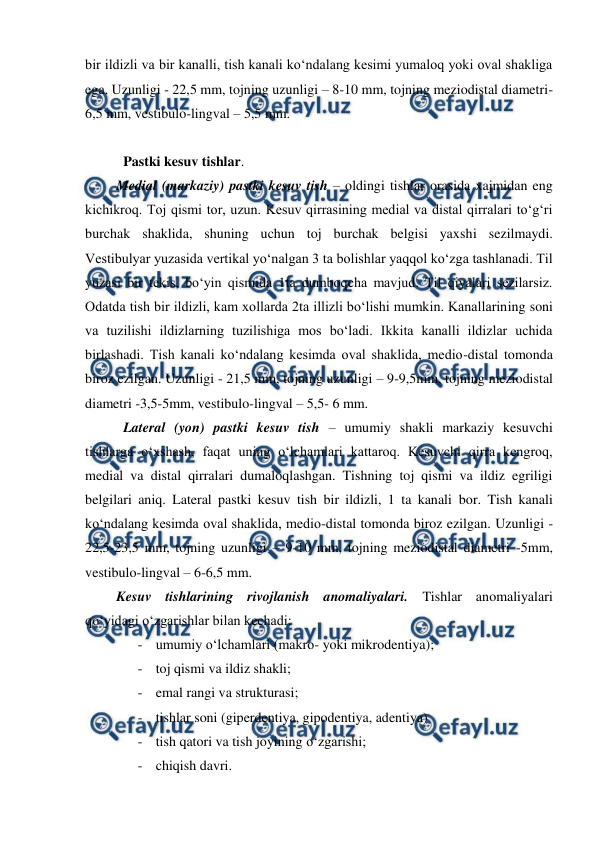  
 
bir ildizli va bir kanalli, tish kanali ko‘ndalang kesimi yumaloq yoki oval shakliga 
ega. Uzunligi - 22,5 mm, tojning uzunligi – 8-10 mm, tojning meziodistal diametri-
6,5 mm, vestibulo-lingval – 5,5 mm.    
 
  Pastki kesuv tishlar.  
Medial (markaziy) pastki kesuv tish – oldingi tishlar orasida xajmidan eng 
kichikroq. Toj qismi tor, uzun. Kesuv qirrasining medial va distal qirralari to‘g‘ri 
burchak shaklida, shuning uchun toj burchak belgisi yaxshi sezilmaydi. 
Vestibulyar yuzasida vertikal yo‘nalgan 3 ta bolishlar yaqqol ko‘zga tashlanadi. Til 
yuzasi bir tekis, bo‘yin qismida 1ta dumboqcha mavjud. Til qiyalari sezilarsiz. 
Odatda tish bir ildizli, kam xollarda 2ta illizli bo‘lishi mumkin. Kanallarining soni 
va tuzilishi ildizlarning tuzilishiga mos bo‘ladi. Ikkita kanalli ildizlar uchida 
birlashadi. Tish kanali ko‘ndalang kesimda oval shaklida, medio-distal tomonda 
biroz ezilgan. Uzunligi - 21,5 mm, tojning uzunligi – 9-9,5mm, tojning meziodistal 
diametri -3,5-5mm, vestibulo-lingval – 5,5- 6 mm.  
  Lateral (yon) pastki kesuv tish – umumiy shakli markaziy kesuvchi 
tishlarga o‘xshash, faqat uning o‘lchamlari kattaroq. Kesuvchi qirra kengroq, 
medial va distal qirralari dumaloqlashgan. Tishning toj qismi va ildiz egriligi 
belgilari aniq. Lateral pastki kesuv tish bir ildizli, 1 ta kanali bor. Tish kanali 
ko‘ndalang kesimda oval shaklida, medio-distal tomonda biroz ezilgan. Uzunligi - 
22,5-23,5 mm, tojning uzunligi – 9-10 mm, tojning meziodistal diametri -5mm, 
vestibulo-lingval – 6-6,5 mm.  
Kesuv tishlarining rivojlanish anomaliyalari. Tishlar anomaliyalari 
qo‘yidagi o‘zgarishlar bilan kechadi: 
- umumiy o‘lchamlari (makro- yoki mikrodentiya); 
- toj qismi va ildiz shakli; 
- emal rangi va strukturasi; 
- tishlar soni (giperdentiya, gipodentiya, adentiya) 
- tish qatori va tish joyining o‘zgarishi; 
- chiqish davri. 
