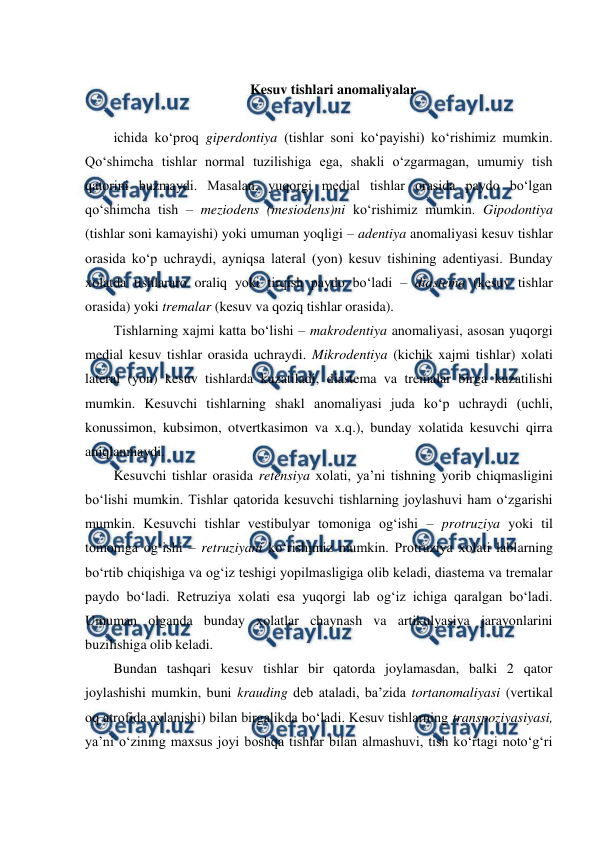  
 
 
Kesuv tishlari anomaliyalar 
 
ichida ko‘proq giperdontiya (tishlar soni ko‘payishi) ko‘rishimiz mumkin. 
Qo‘shimcha tishlar normal tuzilishiga ega, shakli o‘zgarmagan, umumiy tish 
qatorini buzmaydi. Masalan, yuqorgi medial tishlar orasida paydo bo‘lgan 
qo‘shimcha tish – meziodens (mesiodens)ni ko‘rishimiz mumkin. Gipodontiya 
(tishlar soni kamayishi) yoki umuman yoqligi – adentiya anomaliyasi kesuv tishlar 
orasida ko‘p uchraydi, ayniqsa lateral (yon) kesuv tishining adentiyasi. Bunday 
xolatda tishlararo oraliq yoki tirqish paydo bo‘ladi – diastema (kesuv tishlar 
orasida) yoki tremalar (kesuv va qoziq tishlar orasida).  
Tishlarning xajmi katta bo‘lishi – makrodentiya anomaliyasi, asosan yuqorgi 
medial kesuv tishlar orasida uchraydi. Mikrodentiya (kichik xajmi tishlar) xolati 
lateral (yon) kesuv tishlarda kuzatiladi, diastema va tremalar birga kuzatilishi 
mumkin. Kesuvchi tishlarning shakl anomaliyasi juda ko‘p uchraydi (uchli, 
konussimon, kubsimon, otvertkasimon va x.q.), bunday xolatida kesuvchi qirra 
aniqlanmaydi. 
Kesuvchi tishlar orasida retensiya xolati, ya’ni tishning yorib chiqmasligini 
bo‘lishi mumkin. Tishlar qatorida kesuvchi tishlarning joylashuvi ham o‘zgarishi 
mumkin. Kesuvchi tishlar vestibulyar tomoniga og‘ishi – protruziya yoki til 
tomoniga og‘ishi – retruziyani ko‘rishimiz mumkin. Protruziya xolati lablarning 
bo‘rtib chiqishiga va og‘iz teshigi yopilmasligiga olib keladi, diastema va tremalar 
paydo bo‘ladi. Retruziya xolati esa yuqorgi lab og‘iz ichiga qaralgan bo‘ladi. 
Umuman olganda bunday xolatlar chaynash va artikulyasiya jarayonlarini 
buzilishiga olib keladi.  
Bundan tashqari kesuv tishlar bir qatorda joylamasdan, balki 2 qator 
joylashishi mumkin, buni krauding deb ataladi, ba’zida tortanomaliyasi (vertikal 
oq atrofida aylanishi) bilan birgalikda bo‘ladi. Kesuv tishlarning transpoziyasiyasi, 
ya’ni o‘zining maxsus joyi boshqa tishlar bilan almashuvi, tish ko‘rtagi noto‘g‘ri 
