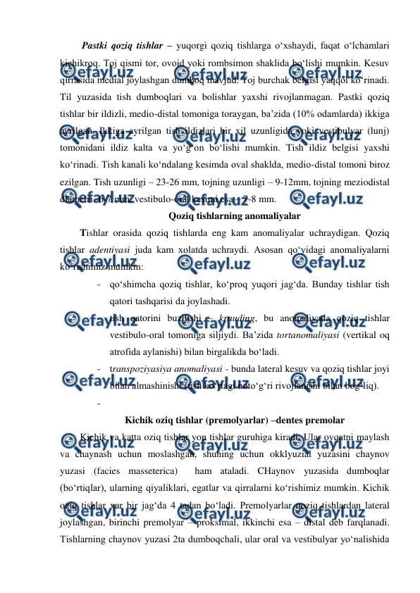  
 
Pastki qoziq tishlar – yuqorgi qoziq tishlarga o‘xshaydi, faqat o‘lchamlari 
kichikroq. Toj qismi tor, ovoid yoki rombsimon shaklida bo‘lishi mumkin. Kesuv 
qirrasida medial joylashgan dumboq mavjud. Toj burchak belgisi yaqqol ko‘rinadi. 
Til yuzasida tish dumboqlari va bolishlar yaxshi rivojlanmagan. Pastki qoziq 
tishlar bir ildizli, medio-distal tomoniga toraygan, ba’zida (10% odamlarda) ikkiga 
ayrilgan. Ikkiga ayrilgan tish ildizlari bir xil uzunligida yoki vestibulyar (lunj) 
tomonidani ildiz kalta va yo‘g‘on bo‘lishi mumkin. Tish ildiz belgisi yaxshi 
ko‘rinadi. Tish kanali ko‘ndalang kesimda oval shaklda, medio-distal tomoni biroz 
ezilgan. Tish uzunligi – 23-26 mm, tojning uzunligi – 9-12mm, tojning meziodistal 
diametri -6-7 mm, vestibulo-oral kesimi esa – 7-8 mm.  
Qoziq tishlarning anomaliyalar 
Tishlar orasida qoziq tishlarda eng kam anomaliyalar uchraydigan. Qoziq 
tishlar adentiyasi juda kam xolatda uchraydi. Asosan qo‘yidagi anomaliyalarni 
ko‘rishimiz mumkin: 
- qo‘shimcha qoziq tishlar, ko‘proq yuqori jag‘da. Bunday tishlar tish 
qatori tashqarisi da joylashadi.  
- tish qatorini buzilishi – krauding, bu anomaliyada qoziq tishlar 
vestibulo-oral tomoniga siljiydi. Ba’zida tortanomaliyasi (vertikal oq 
atrofida aylanishi) bilan birgalikda bo‘ladi.   
- transpoziyasiya anomaliyasi - bunda lateral kesuv va qoziq tishlar joyi 
bilan almashinishi (tish ko‘rtagi noto‘g‘ri rivojlanishi bilan bog‘liq).  
-  
Kichik oziq tishlar (premolyarlar) –dentes premolar 
Kichik va katta oziq tishlar yon tishlar guruhiga kiradi. Ular ovqatni maylash 
va chaynash uchun moslashgan, shuning uchun okklyuzial yuzasini chaynov 
yuzasi (facies masseterica)  ham ataladi. CHaynov yuzasida dumboqlar 
(bo‘rtiqlar), ularning qiyaliklari, egatlar va qirralarni ko‘rishimiz mumkin. Kichik 
oziq tishlar xar bir jag‘da 4 tadan bo‘ladi. Premolyarlar qoziq tishlardan lateral 
joylashgan, birinchi premolyar – proksimal, ikkinchi esa – distal deb farqlanadi. 
Tishlarning chaynov yuzasi 2ta dumboqchali, ular oral va vestibulyar yo‘nalishida 
