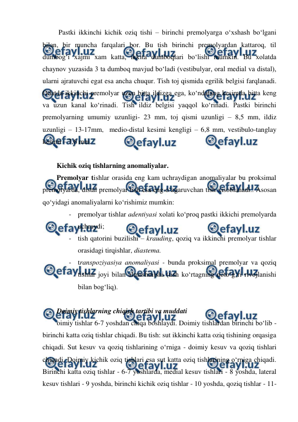  
 
 Pastki ikkinchi kichik oziq tishi – birinchi premolyarga o‘xshash bo‘lgani 
bilan, bir muncha farqalari bor. Bu tish birinchi premolyardan kattaroq, til 
dumbog‘i xajmi xam katta, ikkita dumboqlari bo‘lishi mumkin. Bu xolatda 
chaynov yuzasida 3 ta dumboq mavjud bo‘ladi (vestibulyar, oral medial va distal), 
ularni ajratuvchi egat esa ancha chuqur. Tish toj qismida egrilik belgisi farqlanadi. 
Odatda ikkinchi premolyar uzun bitta ildizga ega, ko‘ndalang kesimda bitta keng 
va uzun kanal ko‘rinadi. Tish ildiz belgisi yaqqol ko‘rinadi. Pastki birinchi 
premolyarning umumiy uzunligi- 23 mm, toj qismi uzunligi – 8,5 mm, ildiz 
uzunligi – 13-17mm,  medio-distal kesimi kengligi – 6,8 mm, vestibulo-tanglay 
kesimi – 7,6 mm.    
 
Kichik oziq tishlarning anomaliyalar.  
Premolyar tishlar orasida eng kam uchraydigan anomaliyalar bu proksimal 
premolyarda, distal premolyar tish esa eng o‘zgaruvchan tish xisoblanadi.. Asosan 
qo‘yidagi anomaliyalarni ko‘rishimiz mumkin: 
- premolyar tishlar adentiyasi xolati ko‘proq pastki ikkichi premolyarda 
uchraydi; 
- tish qatorini buzilishi – krauding, qoziq va ikkinchi premolyar tishlar 
orasidagi tirqishlar, diastema.   
- transpoziyasiya anomaliyasi - bunda proksimal premolyar va qoziq 
tishlar joyi bilan almashinishi (tish ko‘rtagning noto‘g‘ri rivojlanishi 
bilan bog‘liq).  
 
Doimiy tishlarning chiqish tartibi va muddati  
oimiy tishlar 6-7 yoshdan chiqa boshlaydi. Doimiy tishlardan birinchi bo‘lib - 
birinchi katta oziq tishlar chiqadi. Bu tish: sut ikkinchi katta oziq tishining orqasiga 
chiqadi. Sut kesuv va qoziq tishlarining o‘rniga - doimiy kesuv va qoziq tishlari 
chiqadi. Doimiy kichik oziq tishlari esa sut katta oziq tishlarining o‘rniga chiqadi. 
Birinchi katta oziq tishlar - 6-7 yoshlarda, medial kesuv tishlari - 8 yoshda, lateral 
kesuv tishlari - 9 yoshda, birinchi kichik oziq tishlar - 10 yoshda, qoziq tishlar - 11-
