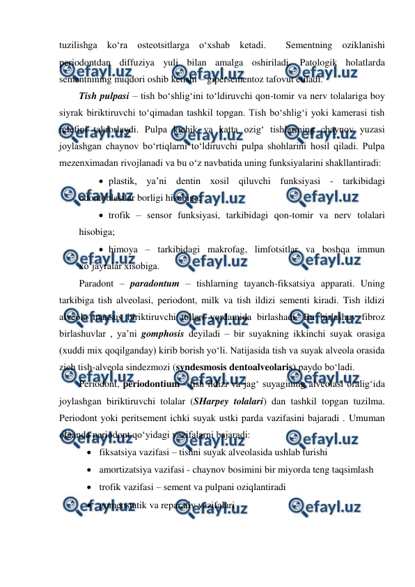  
 
tuzilishga ko‘ra osteotsitlarga o‘xshab ketadi.  Sementning oziklanishi 
periodontdan diffuziya yuli bilan amalga oshiriladi. Patologik holatlarda 
sementnining miqdori oshib ketishi – gipersementoz tafovut etiladi. 
Tish pulpasi – tish bo‘shlig‘ini to‘ldiruvchi qon-tomir va nerv tolalariga boy 
siyrak biriktiruvchi to‘qimadan tashkil topgan. Tish bo‘shlig‘i yoki kamerasi tish 
relefini takrorlaydi. Pulpa kichik va katta ozig‘ tishlarining chaynov yuzasi 
joylashgan chaynov bo‘rtiqlarni to‘ldiruvchi pulpa shohlarini hosil qiladi. Pulpa 
mezenximadan rivojlanadi va bu o‘z navbatida uning funksiyalarini shakllantiradi: 
 plastik, ya’ni dentin xosil qiluvchi funksiyasi - tarkibidagi 
odontoblastlar borligi hisobiga;  
 trofik – sensor funksiyasi, tarkibidagi qon-tomir va nerv tolalari 
hisobiga; 
 himoya – tarkibidagi makrofag, limfotsitlar va boshqa immun 
xo‘jayralar xisobiga. 
Paradont – paradontum – tishlarning tayanch-fiksatsiya apparati. Uning 
tarkibiga tish alveolasi, periodont, milk va tish ildizi sementi kiradi. Tish ildizi 
alveola maxsus biriktiruvchi tollari yordamida birlashadi. Bu birlashuv fibroz 
birlashuvlar , ya’ni gomphosis deyiladi – bir suyakning ikkinchi suyak orasiga 
(xuddi mix qoqilganday) kirib borish yo‘li. Natijasida tish va suyak alveola orasida 
zich tish-alveola sindezmozi (syndesmosis dentoalveolaris) paydo bo‘ladi.   
Periodont, periodontium - tish ildizi va jag‘ suyagining alveolasi oralig‘ida 
joylashgan biriktiruvchi tolalar (SHarpey tolalari) dan tashkil topgan tuzilma. 
Periodont yoki peritsement ichki suyak ustki parda vazifasini bajaradi . Umuman 
olganda periodont qo‘yidagi vazifalarni bajaradi: 
 fiksatsiya vazifasi – tishni suyak alveolasida ushlab turishi 
 amortizatsiya vazifasi - chaynov bosimini bir miyorda teng taqsimlash  
 trofik vazifasi – sement va pulpani oziqlantiradi 
 gomeostatik va reparativ vazifalari 
