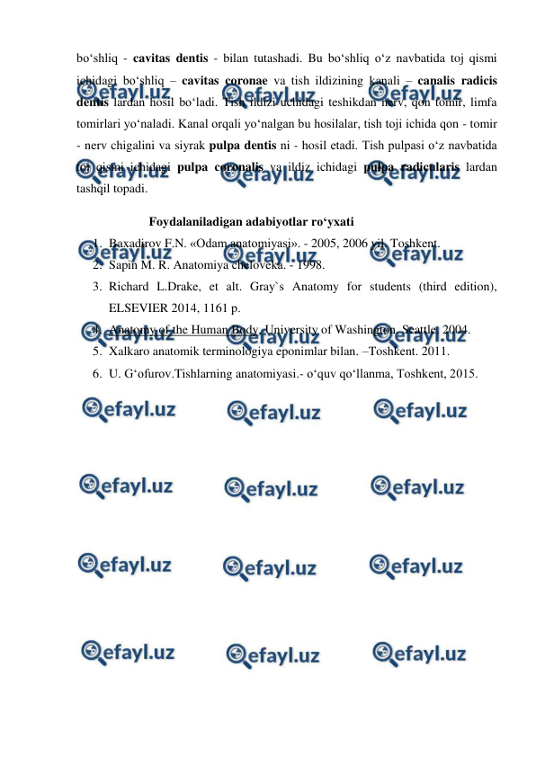  
 
bo‘shliq - cavitas dentis - bilan tutashadi. Bu bo‘shliq o‘z navbatida toj qismi 
ichidagi bo‘shliq – cavitas coronae va tish ildizining kanali – canalis radicis 
dentis lardan hosil bo‘ladi. Tish ildizi uchidagi teshikdan nerv, qon tomir, limfa 
tomirlari yo‘naladi. Kanal orqali yo‘nalgan bu hosilalar, tish toji ichida qon - tomir 
- nerv chigalini va siyrak pulpa dentis ni - hosil etadi. Tish pulpasi o‘z navbatida 
toj qismi ichidagi pulpa coronalis va ildiz ichidagi pulpa radicularis lardan 
tashqil topadi.  
                       Foydalaniladigan adabiyotlar ro‘yxati 
1. Baxadirov F.N. «Odam anatomiyasi». - 2005, 2006 yil. Toshkent. 
2. Sapin M. R. Anatomiya cheloveka. - 1998.  
3. Richard L.Drake, et alt. Gray`s Anatomy for students (third edition), 
ELSEVIER 2014, 1161 p. 
4. Anatomy of the Human Body. University of Washington. Seattle. 2004. 
5. Xalkaro anatomik terminologiya eponimlar bilan. –Toshkent. 2011. 
6. U. G‘ofurov.Tishlarning anatomiyasi.- o‘quv qo‘llanma, Toshkent, 2015.  
 
 
 
 
 
