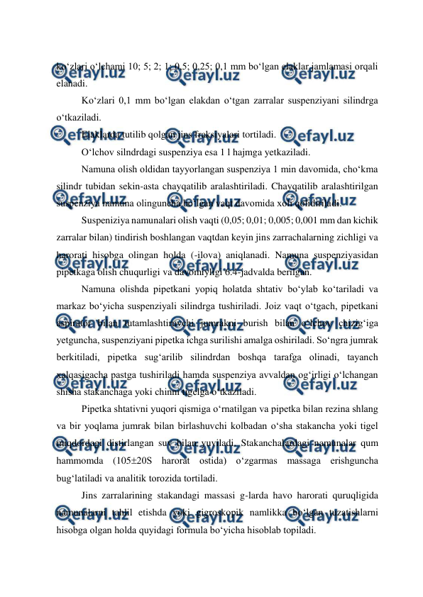  
 
ko‘zlari o‘lchami 10; 5; 2; 1; 0,5; 0,25; 0,1 mm bo‘lgan elaklar jamlamasi orqali 
elanadi. 
Ko‘zlari 0,1 mm bo‘lgan elakdan o‘tgan zarralar suspenziyani silindrga 
o‘tkaziladi. 
Elaklarda tutilib qolgan jins fraksiyalari tortiladi. 
O‘lchov silndrdagi suspenziya esa 1 l hajmga yetkaziladi. 
Namuna olish oldidan tayyorlangan suspenziya 1 min davomida, cho‘kma 
silindr tubidan sekin-asta chayqatilib aralashtiriladi. Chayqatilib aralashtirilgan 
suspenziya namuna olinguncha bo‘lgan vaqt davomida xoli qolidiriladi. 
Suspeniziya namunalari olish vaqti (0,05; 0,01; 0,005; 0,001 mm dan kichik 
zarralar bilan) tindirish boshlangan vaqtdan keyin jins zarrachalarning zichligi va 
harorati hisobga olingan holda (-ilova) aniqlanadi. Namuna suspenziyasidan 
pipetkaga olish chuqurligi va davomiyligi 6.4-jadvalda berilgan. 
Namuna olishda pipetkani yopiq holatda shtativ bo‘ylab ko‘tariladi va 
markaz bo‘yicha suspenziyali silindrga tushiriladi. Joiz vaqt o‘tgach, pipetkani 
aspirator bilan tutamlashtiruvchi jumrakni burish bilan o‘lchov chizig‘iga 
yetguncha, suspenziyani pipetka ichga surilishi amalga oshiriladi. So‘ngra jumrak 
berkitiladi, pipetka sug‘arilib silindrdan boshqa tarafga olinadi, tayanch 
xalqasigacha pastga tushiriladi hamda suspenziya avvaldan og‘irligi o‘lchangan 
shisha stakanchaga yoki chinni tigelga o‘tkaziladi. 
Pipetka shtativni yuqori qismiga o‘rnatilgan va pipetka bilan rezina shlang 
va bir yoqlama jumrak bilan birlashuvchi kolbadan o‘sha stakancha yoki tigel 
miqdordagi distirlangan suv bilan yuviladi. Stakanchalardagi namunalar qum 
hammomda (10520S harorat ostida) o‘zgarmas massaga erishguncha 
bug‘latiladi va analitik torozida tortiladi. 
Jins zarralarining stakandagi massasi g-larda havo harorati quruqligida 
namunalarni tahlil etishda yoki gigroskopik namlikka bo‘lgan tuzatishlarni 
hisobga olgan holda quyidagi formula bo‘yicha hisoblab topiladi. 
