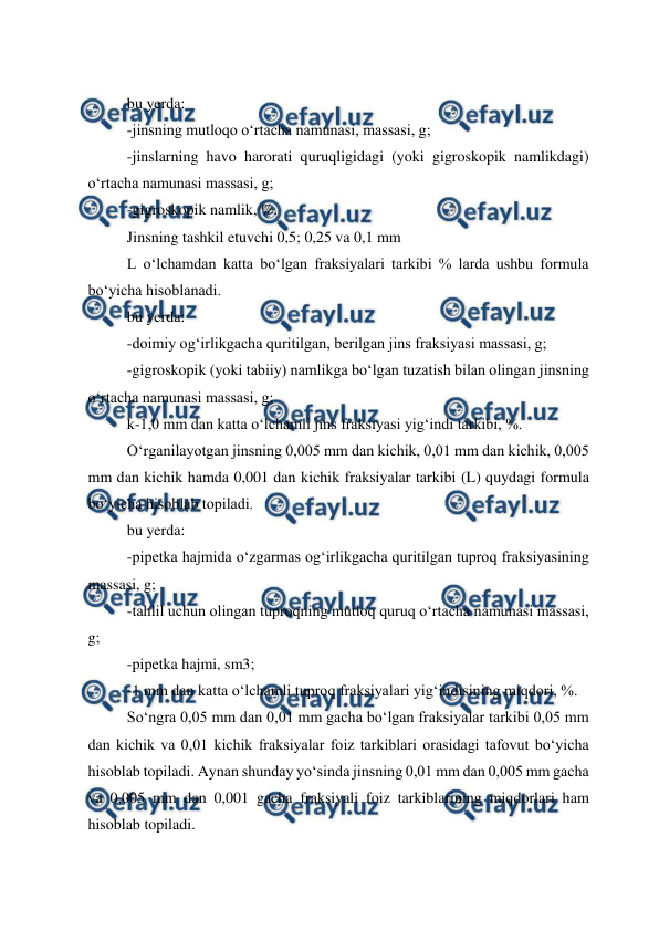  
 
bu yerda: 
-jinsning mutloqo o‘rtacha namunasi, massasi, g; 
-jinslarning havo harorati quruqligidagi (yoki gigroskopik namlikdagi) 
o‘rtacha namunasi massasi, g; 
-gigroskopik namlik, %. 
Jinsning tashkil etuvchi 0,5; 0,25 va 0,1 mm 
L o‘lchamdan katta bo‘lgan fraksiyalari tarkibi % larda ushbu formula 
bo‘yicha hisoblanadi. 
bu yerda: 
-doimiy og‘irlikgacha quritilgan, berilgan jins fraksiyasi massasi, g; 
-gigroskopik (yoki tabiiy) namlikga bo‘lgan tuzatish bilan olingan jinsning 
o‘rtacha namunasi massasi, g; 
k-1,0 mm dan katta o‘lchamli jins fraksiyasi yig‘indi tarkibi, %. 
O‘rganilayotgan jinsning 0,005 mm dan kichik, 0,01 mm dan kichik, 0,005 
mm dan kichik hamda 0,001 dan kichik fraksiyalar tarkibi (L) quydagi formula 
bo‘yicha hisoblab topiladi. 
bu yerda: 
-pipetka hajmida o‘zgarmas og‘irlikgacha quritilgan tuproq fraksiyasining 
massasi, g; 
-tahlil uchun olingan tuproqning mutloq quruq o‘rtacha namunasi massasi, 
g; 
-pipetka hajmi, sm3; 
-1 mm dan katta o‘lchamli tuproq fraksiyalari yig‘indisining miqdori, %. 
So‘ngra 0,05 mm dan 0,01 mm gacha bo‘lgan fraksiyalar tarkibi 0,05 mm 
dan kichik va 0,01 kichik fraksiyalar foiz tarkiblari orasidagi tafovut bo‘yicha 
hisoblab topiladi. Aynan shunday yo‘sinda jinsning 0,01 mm dan 0,005 mm gacha 
va 0,005 mm dan 0,001 gacha fraksiyali foiz tarkiblarining miqdorlari ham 
hisoblab topiladi. 
