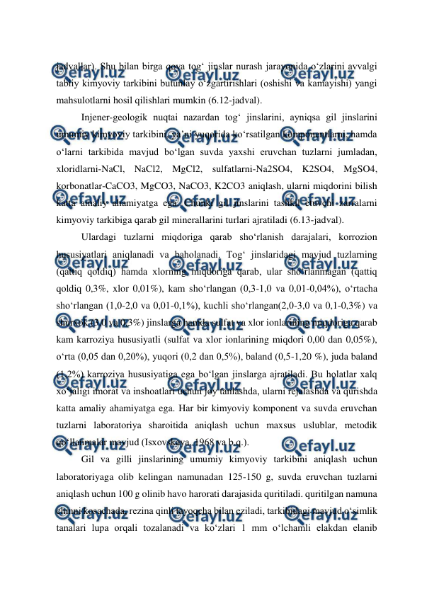  
 
jadvallar). Shu bilan birga qoya tog‘ jinslar nurash jarayonida o‘zlarini avvalgi 
tabiiy kimyoviy tarkibini butunlay o‘zgartirishlari (oshishi va kamayishi) yangi 
mahsulotlarni hosil qilishlari mumkin (6.12-jadval). 
Injener-geologik nuqtai nazardan tog‘ jinslarini, ayniqsa gil jinslarini 
umumiy kimyoviy tarkibini, ya’ni yuqorida ko‘rsatilgan komponentlarni, hamda 
o‘larni tarkibida mavjud bo‘lgan suvda yaxshi eruvchan tuzlarni jumladan, 
xloridlarni-NaCl, NaCl2, MgCl2, sulfatlarni-Na2SO4, K2SO4, MgSO4, 
korbonatlar-CaCO3, MgCO3, NaCO3, K2CO3 aniqlash, ularni miqdorini bilish 
katta amaliy ahamiyatga ega. Chunki gil jinslarini tashkil etuvchi zarralarni 
kimyoviy tarkibiga qarab gil minerallarini turlari ajratiladi (6.13-jadval). 
Ulardagi tuzlarni miqdoriga qarab sho‘rlanish darajalari, korrozion 
hususiyatlari aniqlanadi va baholanadi. Tog‘ jinslaridagi mavjud tuzlarning 
(qattiq qoldiq) hamda xlorning miqdoriga qarab, ular sho‘rlanmagan (qattiq 
qoldiq 0,3%, xlor 0,01%), kam sho‘rlangan (0,3-1,0 va 0,01-0,04%), o‘rtacha 
sho‘rlangan (1,0-2,0 va 0,01-0,1%), kuchli sho‘rlangan(2,0-3,0 va 0,1-0,3%) va 
shurxok (3,0 va 0,3%) jinslarga hamda sulfat va xlor ionlarining miqdoriga qarab 
kam karroziya hususiyatli (sulfat va xlor ionlarining miqdori 0,00 dan 0,05%), 
o‘rta (0,05 dan 0,20%), yuqori (0,2 dan 0,5%), baland (0,5-1,20 %), juda baland 
(1,2%) karroziya hususiyatiga ega bo‘lgan jinslarga ajratiladi. Bu holatlar xalq 
xo‘jaligi imorat va inshoatlari uchun joy tanlashda, ularni rejalashda va qurishda 
katta amaliy ahamiyatga ega. Har bir kimyoviy komponent va suvda eruvchan 
tuzlarni laboratoriya sharoitida aniqlash uchun maxsus uslublar, metodik 
qo‘llanmalar mavjud (Isxovskaya, 1968 va b.q.). 
Gil va gilli jinslarining umumiy kimyoviy tarkibini aniqlash uchun 
laboratoriyaga olib kelingan namunadan 125-150 g, suvda eruvchan tuzlarni 
aniqlash uchun 100 g olinib havo harorati darajasida quritiladi. quritilgan namuna 
chinni kosachada, rezina qinli tayoqcha bilan eziladi, tarkibidagi mavjud o‘simlik 
tanalari lupa orqali tozalanadi va ko‘zlari 1 mm o‘lchamli elakdan elanib 
