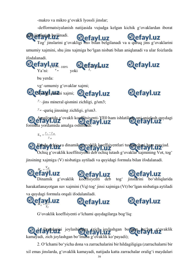  
39 
 
-makro va mikro g‘ovakli lyossli jinslar; 
-defformatsiyalanish natijasida vujudga kelgan kichik g‘ovaklardan iborat 
gilli jinslariga bo‘linadi. 
Tog‘ jinslarini g‘ovakligi «n» bilan belgilanadi va u quruq jins g‘ovaklarini 
umumiy xajmini, shu jins xajmiga bo‘lgan nisbati bilan aniqlanadi va ular foizlarda 
ifodalanadi. 
Ya’ni: 
%
100


ж
г
n


 yoki 
100



г
ск
г




 
bu yerda: 
vg‘-umumiy g‘ovaklar xajmi; 
Vj-tog‘ jinsini xajmi; 
г
-jins mineral qismini zichligi, g/sm3; 
ж

-quriq jinsning zichligi, g/sm3. 
Amaliyotda g‘ovakli koeffitsiyenti-YE0 ham ishlatiladi, uni aniqlash quydagi 
formula yordamida amalga oshiriladi: 
ск
ск
г





0
 
Fanda ochiq va dinamik g‘ovaklik koeffsiyentlari tushunchasi ham mavjud. 
Ochiq g‘ovaklik koeffitsiyenti deb ochiq tutash g‘ovaklar xajmining Vot, tog‘ 
jinsining xajmiga (V) nisbatiga aytiladi va quyidagi formula bilan ifodalanadi. 
V
V
H
dt
o 
 
Dinamik 
g‘ovaklik 
koeffsiyenti 
deb 
tog‘ 
jinslarini 
bo‘shliqlarida 
harakatlanayotgan suv xajmini (Vq) tog‘ jinsi xajmiga (Vt) bo‘lgan nisbatiga aytiladi 
va quydagi formula orqali ifodalaniladi. 
T
q
q
Y
Y
H

 
G‘ovaklik koeffsiyenti o‘lchami quydagilarga bog‘liq: 
 
1. Donalarini joylashishiga (zich joylashgan bo‘lgan bo‘lsa, g‘ovaklik 
kamayadi, zich joylashgan bo‘lmasa g‘ovaklik ko‘payadi); 
2. O‘lchami bo‘yicha dona va zarrachalarini bir hildagiligiga (zarrachalarni bir 
xil emas jinslarda, g‘ovaklik kamayadi, natijada katta zarrachalar oralig‘i maydalari 
