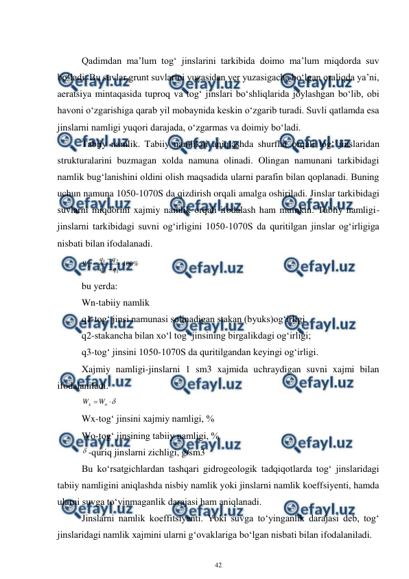  
42 
 
 
Qadimdan ma’lum tog‘ jinslarini tarkibida doimo ma’lum miqdorda suv 
bo‘ladi. Bu suvlar grunt suvlarini yuzasidan yer yuzasigacha bo‘lgan oraliqda ya’ni, 
aeratsiya mintaqasida tuproq va tog‘ jinslari bo‘shliqlarida joylashgan bo‘lib, obi 
havoni o‘zgarishiga qarab yil mobaynida keskin o‘zgarib turadi. Suvli qatlamda esa 
jinslarni namligi yuqori darajada, o‘zgarmas va doimiy bo‘ladi. 
Tabiiy namlik. Tabiiy namlikni aniqlashda shurflar orqali tog‘ jinslaridan 
strukturalarini buzmagan xolda namuna olinadi. Olingan namunani tarkibidagi 
namlik bug‘lanishini oldini olish maqsadida ularni parafin bilan qoplanadi. Buning 
uchun namuna 1050-1070S da qizdirish orqali amalga oshiriladi. Jinslar tarkibidagi 
suvlarni miqdorini xajmiy namlik orqali ifodalash ham mumkin. Tabiiy namligi-
jinslarni tarkibidagi suvni og‘irligini 1050-1070S da quritilgan jinslar og‘irligiga 
nisbati bilan ifodalanadi. 
%
100
1
3
2
1




q
q
q
q
Wн
 
bu yerda: 
Wn-tabiiy namlik 
q1-tog‘ jinsi namunasi solinadigan stakan (byuks)og‘irligi 
q2-stakancha bilan xo‘l tog‘ jinsining birgalikdagi og‘irligi;  
q3-tog‘ jinsini 1050-1070S da quritilgandan keyingi og‘irligi. 
Xajmiy namligi-jinslarni 1 sm3 xajmida uchraydigan suvni xajmi bilan 
ifodalaniladi. 



o
x
W
W
 
Wx-tog‘ jinsini xajmiy namligi, % 
Wo-tog‘ jinsining tabiiy namligi, % 
-quriq jinslarni zichligi, g/sm3 
Bu ko‘rsatgichlardan tashqari gidrogeologik tadqiqotlarda tog‘ jinslaridagi 
tabiiy namligini aniqlashda nisbiy namlik yoki jinslarni namlik koeffsiyenti, hamda 
ularni suvga to‘yinmaganlik darajasi ham aniqlanadi. 
Jinslarni namlik koeffitsiyenti. Yoki suvga to‘yinganlik darajasi deb, tog‘ 
jinslaridagi namlik xajmini ularni g‘ovaklariga bo‘lgan nisbati bilan ifodalaniladi. 
