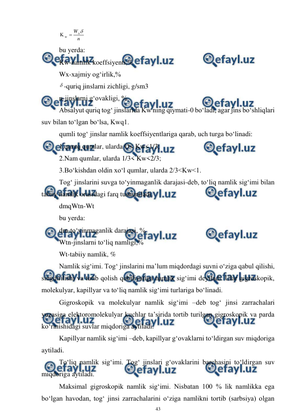  
43 
 
n
Wx
w



 
bu yerda: 
Kw-namlik koeffsiyenti,% 
Wx-xajmiy og‘irlik,% 
-quriq jinslarni zichligi, g/sm3 
n-jinslarni g‘ovakligi, % 
Absalyut quriq tog‘ jinslarida Kw ning qiymati-0 bo‘ladi, agar jins bo‘shliqlari 
suv bilan to‘lgan bo‘lsa, Kwq1. 
qumli tog‘ jinslar namlik koeffsiyentlariga qarab, uch turga bo‘linadi: 
1.quruq qumlar, ularda O< Kw<1/3; 
2.Nam qumlar, ularda 1/3< Kw<2/3; 
3.Bo‘kishdan oldin xo‘l qumlar, ularda 2/3<Kw<1. 
Tog‘ jinslarini suvga to‘yinmaganlik darajasi-deb, to‘liq namlik sig‘imi bilan 
tabiiy namlik orasidagi farq tushuniladi. 
dmqWtn-Wt 
bu yerda: 
dm-to‘yinmaganlik darajasi, % 
Wtn-jinslarni to‘liq namligi,% 
Wt-tabiiy namlik, % 
Namlik sig‘imi. Tog‘ jinslarini ma’lum miqdordagi suvni o‘ziga qabul qilishi, 
singdirilishi va tutib qolish qobiliyatiga namlik sig‘imi deyiladi. Ular gigroskopik, 
molekulyar, kapillyar va to‘liq namlik sig‘imi turlariga bo‘linadi. 
Gigroskopik va molekulyar namlik sig‘imi –deb tog‘ jinsi zarrachalari 
yuzasiga elektoromolekulyar kuchlar ta’sirida tortib turilgan gigroskopik va parda 
ko‘rinishidagi suvlar miqdoriga aytiladi. 
Kapillyar namlik sig‘imi –deb, kapillyar g‘ovaklarni to‘ldirgan suv miqdoriga 
aytiladi. 
To‘liq namlik sig‘imi. Tog‘ jinslari g‘ovaklarini barchasini to‘ldirgan suv 
miqdoriga aytiladi. 
Maksimal gigroskopik namlik sig‘imi. Nisbatan 100 % lik namlikka ega 
bo‘lgan havodan, tog‘ jinsi zarrachalarini o‘ziga namlikni tortib (sarbsiya) olgan 
