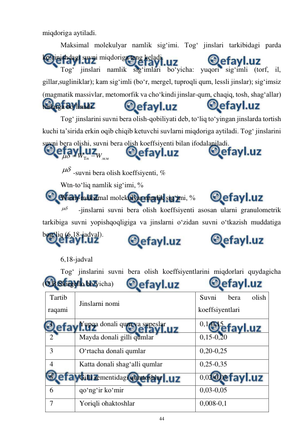  
44 
 
miqdoriga aytiladi. 
Maksimal molekulyar namlik sig‘imi. Tog‘ jinslari tarkibidagi parda 
ko‘rinishdagi suvni miqdoriga teng keladi. 
Tog‘ jinslari namlik sig‘imlari bo‘yicha: yuqori sig‘imli (torf, il, 
gillar,sugliniklar); kam sig‘imli (bo‘r, mergel, tuproqli qum, lessli jinslar); sig‘imsiz 
(magmatik massivlar, metomorfik va cho‘kindi jinslar-qum, chaqiq, tosh, shag‘allar) 
turlarga bo‘linadi. 
Tog‘ jinslarini suvni bera olish-qobiliyati deb, to‘liq to‘yingan jinslarda tortish 
kuchi ta’sirida erkin oqib chiqib ketuvchi suvlarni miqdoriga aytiladi. Tog‘ jinslarini 
suvni bera olishi, suvni bera olish koeffsiyenti bilan ifodalaniladi. 
мм
н
W
W




 
-suvni bera olish koeffsiyenti, % 
Wtn-to‘liq namlik sig‘imi, % 
Wmm-maksimal molekulyar namlik sig‘imi, % 
 
-jinslarni suvni bera olish koeffsiyenti asosan ularni granulometrik 
tarkibiga suvni yopishqoqligiga va jinslarni o‘zidan suvni o‘tkazish muddatiga 
bog‘liq (6,18-jadval). 
 
6,18-jadval 
Tog‘ jinslarini suvni bera olish koeffsiyentlarini miqdorlari quydagicha 
(O.B.Skirgello bo‘yicha) 
Tartib 
raqami 
Jinslarni nomi 
Suvni 
bera 
olish 
koeffsiyentlari 
1 
Yupqa donali qum va supeslar 
0,1-0,15 
2 
Mayda donali gilli qumlar 
0,15-0,20 
3 
O‘rtacha donali qumlar 
0,20-0,25 
4 
Katta donali shag‘alli qumlar 
0,25-0,35 
5 
Gilli sementidagi qumtoshlar 
0,02-0,03 
6 
qo‘ng‘ir ko‘mir 
0,03-0,05 
7 
Yoriqli ohaktoshlar 
0,008-0,1 
