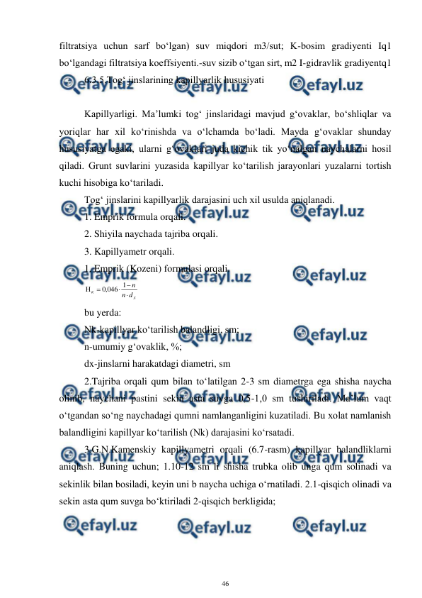  
46 
 
filtratsiya uchun sarf bo‘lgan) suv miqdori m3/sut; K-bosim gradiyenti Iq1 
bo‘lgandagi filtratsiya koeffsiyenti.-suv sizib o‘tgan sirt, m2 I-gidravlik gradiyentq1 
6.3.5.Tog‘ jinslarining kapillyarlik hususiyati 
 
Kapillyarligi. Ma’lumki tog‘ jinslaridagi mavjud g‘ovaklar, bo‘shliqlar va 
yoriqlar har xil ko‘rinishda va o‘lchamda bo‘ladi. Mayda g‘ovaklar shunday 
hususiyatga egaki, ularni g‘ovaklari juda kichik tik yo‘nalgan naychalarni hosil 
qiladi. Grunt suvlarini yuzasida kapillyar ko‘tarilish jarayonlari yuzalarni tortish 
kuchi hisobiga ko‘tariladi.  
Tog‘ jinslarini kapillyarlik darajasini uch xil usulda aniqlanadi. 
1. Emprik formula orqali. 
2. Shiyila naychada tajriba orqali. 
3. Kapillyametr orqali. 
1. Emprik (Kozeni) formulasi orqali. 
x
к
d
n
n





1
046
,
0
 
bu yerda: 
Nk-kapillyar ko‘tarilish balandligi, sm; 
n-umumiy g‘ovaklik, %; 
dx-jinslarni harakatdagi diametri, sm 
2.Tajriba orqali qum bilan to‘latilgan 2-3 sm diametrga ega shisha naycha 
olinib, naychani pastini sekin asta suvga 0,5-1,0 sm tushiriladi. Ma’lum vaqt 
o‘tgandan so‘ng naychadagi qumni namlanganligini kuzatiladi. Bu xolat namlanish 
balandligini kapillyar ko‘tarilish (Nk) darajasini ko‘rsatadi. 
3.G.N.Kamenskiy kapillyametri orqali (6.7-rasm) kapillyar balandliklarni 
aniqlash. Buning uchun; 1.10-12 sm li shisha trubka olib unga qum solinadi va 
sekinlik bilan bosiladi, keyin uni b naycha uchiga o‘rnatiladi. 2.1-qisqich olinadi va 
sekin asta qum suvga bo‘ktiriladi 2-qisqich berkligida;  
