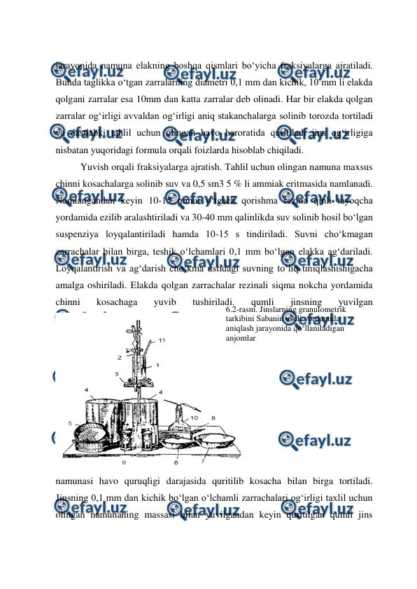  
 
jarayonida namuna elakning boshqa qismlari bo‘yicha fraksiyalarga ajratiladi. 
Bunda taglikka o‘tgan zarralarning diametri 0,1 mm dan kichik, 10 mm li elakda 
qolgani zarralar esa 10mm dan katta zarralar deb olinadi. Har bir elakda qolgan 
zarralar og‘irligi avvaldan og‘irligi aniq stakanchalarga solinib torozda tortiladi 
va dastlabki tahlil uchun olingan havo haroratida quritiladi jins og‘irligiga 
nisbatan yuqoridagi formula orqali foizlarda hisoblab chiqiladi. 
Yuvish orqali fraksiyalarga ajratish. Tahlil uchun olingan namuna maxsus 
chinni kosachalarga solinib suv va 0,5 sm3 5 % li ammiak eritmasida namlanadi. 
Namlangandan keyin 10-15 minut o‘tgach qorishma rezina qinli tayoqcha 
yordamida ezilib aralashtiriladi va 30-40 mm qalinlikda suv solinib hosil bo‘lgan 
suspenziya loyqalantiriladi hamda 10-15 s tindiriladi. Suvni cho‘kmagan 
zarrachalar bilan birga, teshik o‘lchamlari 0,1 mm bo‘lgan elakka ag‘dariladi. 
Loyqalantirish va ag‘darish cho‘kma ustidagi suvning to‘liq tiniqlashishigacha 
amalga oshiriladi. Elakda qolgan zarrachalar rezinali siqma nokcha yordamida 
chinni 
kosachaga 
yuvib 
tushiriladi. 
qumli 
jinsning 
yuvilgan 
namunasi havo quruqligi darajasida quritilib kosacha bilan birga tortiladi. 
Jinsning 0,1 mm dan kichik bo‘lgan o‘lchamli zarrachalari og‘irligi taxlil uchun 
olingan namunaning massasi bilan yuvilgandan keyin quritilgan qumli jins 
6.2-rasm. Jinslarning granulometrik 
tarkibini Sabanin usuli yordamida 
aniqlash jarayonida qo‘llaniladigan 
anjomlar 
