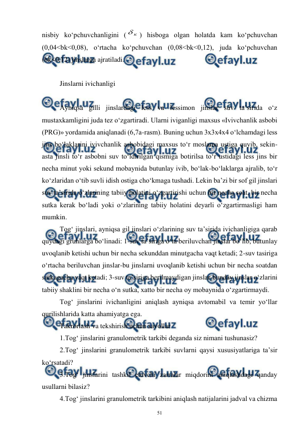  
51 
 
nisbiy ko‘pchuvchanligini (
к

) hisboga olgan holatda kam ko‘pchuvchan 
(0,04<bk<0,08), o‘rtacha ko‘pchuvchan (0,08<bk<0,12), juda ko‘pchuvchan 
(bk<0,12) jinslarga ajratiladi. 
 
Jinslarni ivichanligi 
 
Ayniqsa gilli jinslardagi less va lessimon jinslar suv ta’sirida o‘z 
mustaxkamligini juda tez o‘zgartiradi. Ularni iviganligi maxsus «Ivivchanlik asbobi 
(PRG)» yordamida aniqlanadi (6,7a-rasm). Buning uchun 3x3x4x4 o‘lchamdagi less 
jins bo‘laklarini ivivchanlik asbobidagi maxsus to‘r moslama ustiga quyib, sekin-
asta jinsli to‘r asbobni suv to‘ldirilgan qismiga botirilsa to‘r ustidagi less jins bir 
necha minut yoki sekund mobaynida butunlay ivib, bo‘lak-bo‘laklarga ajralib, to‘r 
ko‘zlaridan o‘tib suvli idish ostiga cho‘kmaga tushadi. Lekin ba’zi bir sof gil jinslari 
suv ta’sirida o‘zlarining tabiiy holatini o‘zgartirishi uchun bir necha soat, bir necha 
sutka kerak bo‘ladi yoki o‘zlarining tabiiy holatini deyarli o‘zgartirmasligi ham 
mumkin. 
Tog‘ jinslari, ayniqsa gil jinslari o‘zlarining suv ta’sirida ivichanligiga qarab 
quydagi gruhlarga bo‘linadi: 1-suv ta’siriga o‘ta beriluvchan jinslar bo‘lib, butunlay 
uvoqlanib ketishi uchun bir necha sekunddan minutgacha vaqt ketadi; 2-suv tasiriga 
o‘rtacha beriluvchan jinslar-bu jinslarni uvoqlanib ketishi uchun bir necha soatdan 
sutkagacha vaqt ketadi; 3-suv ta’siriga berilmaydigan jinslar-bunday jinslar o‘zlarini 
tabiiy shaklini bir necha o‘n sutka, xatto bir necha oy mobaynida o‘zgartirmaydi. 
Tog‘ jinslarini ivichanligini aniqlash ayniqsa avtomabil va temir yo‘llar 
qurilishlarida katta ahamiyatga ega. 
Takrorlash va tekshirish uchun savollar 
1.Tog‘ jinslarini granulometrik tarkibi deganda siz nimani tushunasiz? 
2.Tog‘ jinslarini granulometrik tarkibi suvlarni qaysi xususiyatlariga ta’sir 
ko‘rsatadi? 
3.Tog‘ jinslarini tashkil etuvchi zarralar miqdorini aniqlashdagi qanday 
usullarni bilasiz? 
4.Tog‘ jinslarini granulometrik tarkibini aniqlash natijalarini jadval va chizma 
