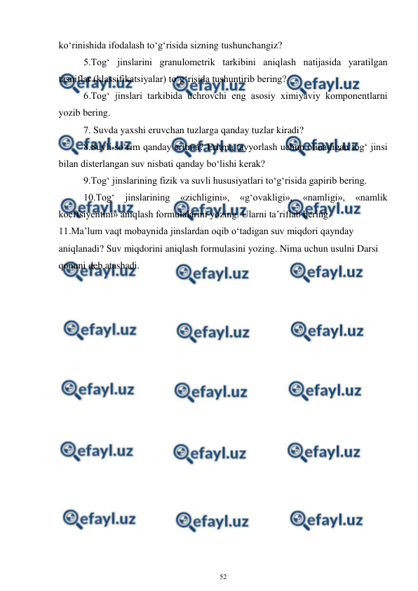  
52 
 
ko‘rinishida ifodalash to‘g‘risida sizning tushunchangiz? 
5.Tog‘ jinslarini granulometrik tarkibini aniqlash natijasida yaratilgan 
tasniflar (klassifikatsiyalar) to‘g‘risida tushuntirib bering? 
6.Tog‘ jinslari tarkibida uchrovchi eng asosiy ximiyaviy komponentlarni 
yozib bering. 
7. Suvda yaxshi eruvchan tuzlarga qanday tuzlar kiradi? 
8.Suvli so‘rim qanday eritma? Eritma tayyorlash uchun olinadigan tog‘ jinsi 
bilan disterlangan suv nisbati qanday bo‘lishi kerak? 
9.Tog‘ jinslarining fizik va suvli hususiyatlari to‘g‘risida gapirib bering. 
10.Tog‘ 
jinslarining «zichligini», «g‘ovakligi», «namligi», «namlik 
koeffsiyentini» aniqlash formulalarini yozing. Ularni ta’riflab bering. 
11.Ma’lum vaqt mobaynida jinslardan oqib o‘tadigan suv miqdori qaynday 
aniqlanadi? Suv miqdorini aniqlash formulasini yozing. Nima uchun usulni Darsi 
qonuni deb atashadi. 
 
