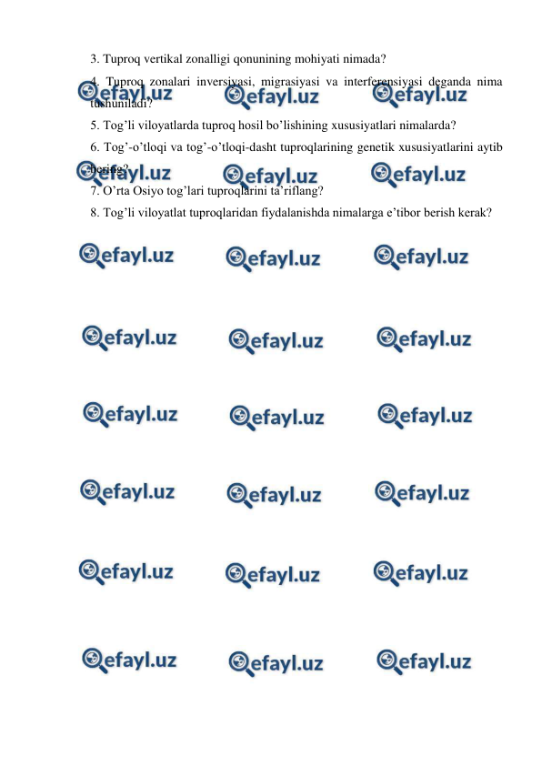  
 
3. Tuproq vertikal zonalligi qonunining mohiyati nimada?  
4. Tuproq zonalari inversiyasi, migrasiyasi va interferensiyasi deganda nima 
tushuniladi? 
5. Tog’li viloyatlarda tuproq hosil bo’lishining xususiyatlari nimalarda?  
6. Tog’-o’tloqi va tog’-o’tloqi-dasht tuproqlarining genetik xususiyatlarini aytib 
bering? 
7. O’rta Osiyo tog’lari tuproqlarini ta’riflang? 
8. Tog’li viloyatlat tuproqlaridan fiydalanishda nimalarga e’tibor berish kerak? 
 
 
 
 
