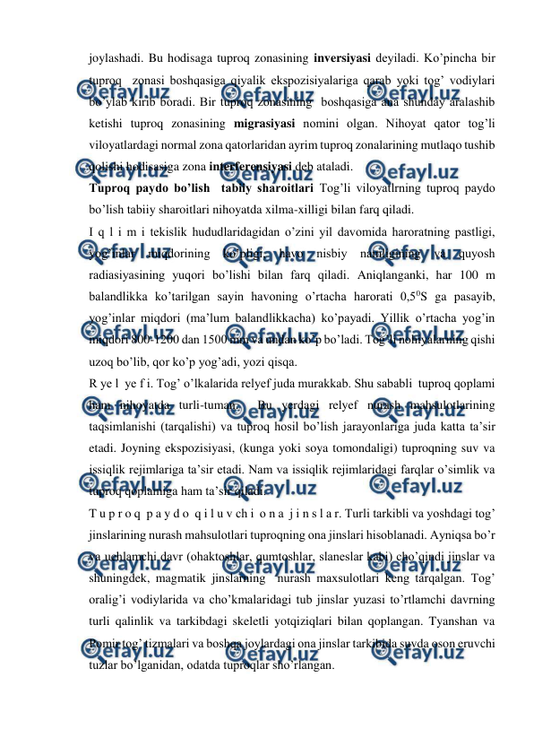  
 
joylashadi. Bu hodisaga tuproq zonasining inversiyasi deyiladi. Ko’pincha bir 
tuproq  zonasi boshqasiga qiyalik ekspozisiyalariga qarab yoki tog’ vodiylari 
bo’ylab kirib boradi. Bir tuproq zonasining  boshqasiga ana shunday aralashib 
ketishi tuproq zonasining migrasiyasi nomini olgan. Nihoyat qator tog’li 
viloyatlardagi normal zona qatorlaridan ayrim tuproq zonalarining mutlaqo tushib 
qolishi hodisasiga zona interferensiyasi deb ataladi. 
Tuproq paydo bo’lish  tabiiy sharoitlari Tog’li viloyatlrning tuproq paydo 
bo’lish tabiiy sharoitlari nihoyatda xilma-xilligi bilan farq qiladi.  
I q l i m i tekislik hududlaridagidan o’zini yil davomida haroratning pastligi, 
yog’inlar miqdorining ko’pligi, havo nisbiy namligining va quyosh 
radiasiyasining yuqori bo’lishi bilan farq qiladi. Aniqlanganki, har 100 m  
balandlikka ko’tarilgan sayin havoning o’rtacha harorati 0,50S ga pasayib, 
yog’inlar miqdori (ma’lum balandlikkacha) ko’payadi. Yillik o’rtacha yog’in 
miqdori 800-1200 dan 1500 mm va undan ko’p bo’ladi. Tog’li nohiyalarning qishi 
uzoq bo’lib, qor ko’p yog’adi, yozi qisqa.  
R ye l  ye f i. Tog’ o’lkalarida relyef juda murakkab. Shu sababli  tuproq qoplami 
ham nihoyatda turli-tuman.  Bu yerdagi relyef nurash mahsulotlarining 
taqsimlanishi (tarqalishi) va tuproq hosil bo’lish jarayonlariga juda katta ta’sir 
etadi. Joyning ekspozisiyasi, (kunga yoki soya tomondaligi) tuproqning suv va 
issiqlik rejimlariga ta’sir etadi. Nam va issiqlik rejimlaridagi farqlar o’simlik va 
tuproq qoplamiga ham ta’sir qiladi. 
T u p r o q  p a y d o  q i l u v ch i  o n a  j i n s l a r. Turli tarkibli va yoshdagi tog’ 
jinslarining nurash mahsulotlari tuproqning ona jinslari hisoblanadi. Ayniqsa bo’r 
va uchlamchi davr (ohaktoshlar, qumtoshlar, slaneslar kabi) cho’qindi jinslar va 
shuningdek, magmatik jinslarning  nurash maxsulotlari keng tarqalgan. Tog’ 
oralig’i vodiylarida va cho’kmalaridagi tub jinslar yuzasi to’rtlamchi davrning 
turli qalinlik va tarkibdagi skeletli yotqiziqlari bilan qoplangan. Tyanshan va 
Pomir tog’ tizmalari va boshqa joylardagi ona jinslar tarkibida suvda oson eruvchi 
tuzlar bo’lganidan, odatda tuproqlar sho’rlangan.  
