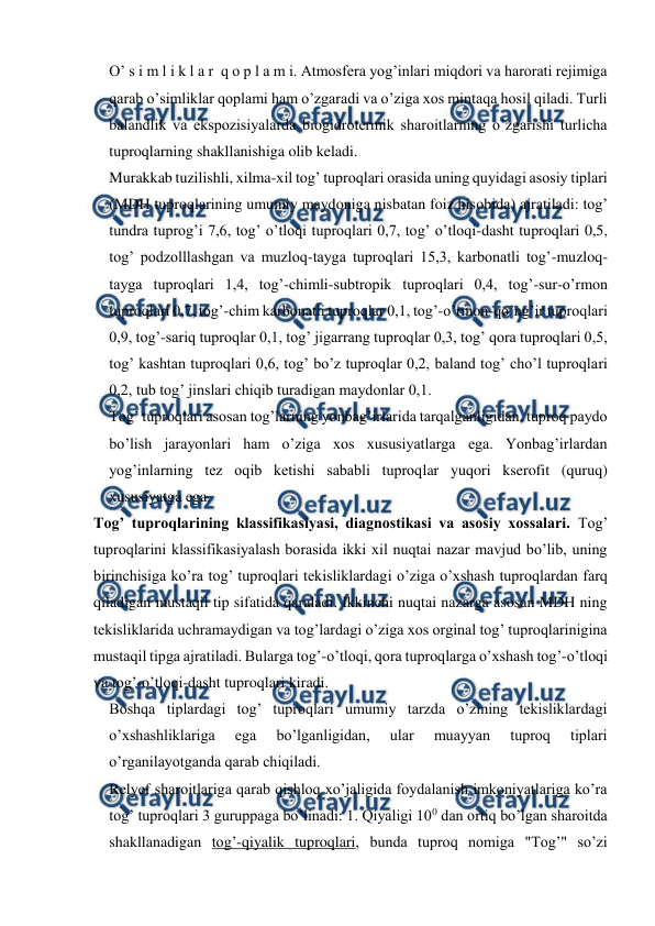  
 
O’ s i m l i k l a r  q o p l a m i. Atmosfera yog’inlari miqdori va harorati rejimiga 
qarab o’simliklar qoplami ham o’zgaradi va o’ziga xos mintaqa hosil qiladi. Turli 
balandlik va ekspozisiyalarda biogidrotermik sharoitlarning o’zgarishi turlicha 
tuproqlarning shakllanishiga olib keladi. 
Murakkab tuzilishli, xilma-xil tog’ tuproqlari orasida uning quyidagi asosiy tiplari 
(MDH tuproqlarining umumiy maydoniga nisbatan foiz hisobida) ajratiladi: tog’ 
tundra tuprog’i 7,6, tog’ o’tloqi tuproqlari 0,7, tog’ o’tloqi-dasht tuproqlari 0,5, 
tog’ podzolllashgan va muzloq-tayga tuproqlari 15,3, karbonatli tog’-muzloq-
tayga tuproqlari 1,4, tog’-chimli-subtropik tuproqlari 0,4, tog’-sur-o’rmon 
tuproqlari 0,7, tog’-chim karbonatli tuproqlar 0,1, tog’-o’rmon-qo’ng’ir tuproqlari 
0,9, tog’-sariq tuproqlar 0,1, tog’ jigarrang tuproqlar 0,3, tog’ qora tuproqlari 0,5, 
tog’ kashtan tuproqlari 0,6, tog’ bo’z tuproqlar 0,2, baland tog’ cho’l tuproqlari 
0,2, tub tog’ jinslari chiqib turadigan maydonlar 0,1. 
Tog’ tuproqlari asosan tog’larning yonbag’irlarida tarqalganligidan, tuproq paydo 
bo’lish jarayonlari ham o’ziga xos xususiyatlarga ega. Yonbag’irlardan 
yog’inlarning tez oqib ketishi sababli tuproqlar yuqori kserofit (quruq) 
xususiyatga ega. 
Tog’ tuproqlarining klassifikasiyasi, diagnostikasi va asosiy xossalari. Tog’ 
tuproqlarini klassifikasiyalash borasida ikki xil nuqtai nazar mavjud bo’lib, uning 
birinchisiga ko’ra tog’ tuproqlari tekisliklardagi o’ziga o’xshash tuproqlardan farq 
qiladigan mustaqil tip sifatida qaraladi. Ikkinchi nuqtai nazarga asosan MDH ning 
tekisliklarida uchramaydigan va tog’lardagi o’ziga xos orginal tog’ tuproqlarinigina 
mustaqil tipga ajratiladi. Bularga tog’-o’tloqi, qora tuproqlarga o’xshash tog’-o’tloqi 
va tog’-o’tloqi-dasht tuproqlari kiradi. 
Boshqa tiplardagi tog’ tuproqlari umumiy tarzda o’zining tekisliklardagi 
o’xshashliklariga 
ega 
bo’lganligidan, 
ular 
muayyan 
tuproq 
tiplari 
o’rganilayotganda qarab chiqiladi. 
Relyef sharoitlariga qarab qishloq xo’jaligida foydalanish imkoniyatlariga ko’ra 
tog’ tuproqlari 3 guruppaga bo’linadi: 1. Qiyaligi 100 dan ortiq bo’lgan sharoitda 
shakllanadigan tog’-qiyalik tuproqlari, bunda tuproq nomiga "Tog’" so’zi 

