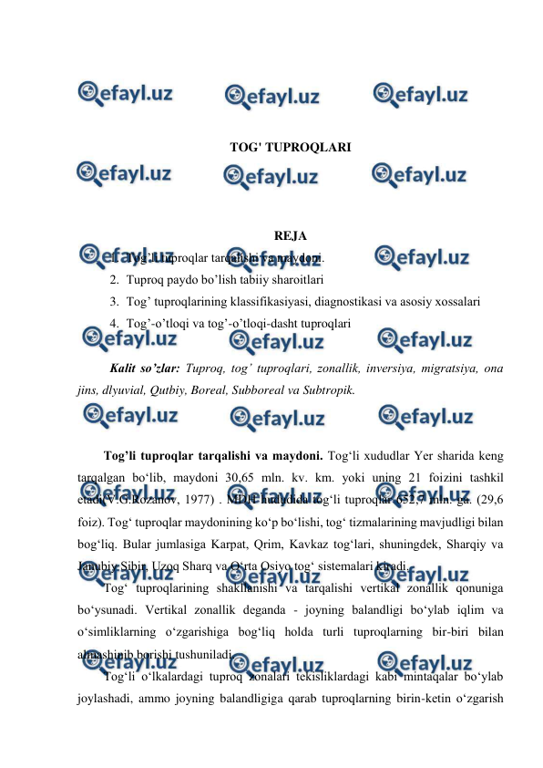  
 
 
 
 
 
TOG' TUPROQLARI 
 
 
 
REJA 
1. Tog’li tuproqlar tarqalishi va maydoni. 
2. Tuproq paydo bo’lish tabiiy sharoitlari 
3. Tog’ tuproqlarining klassifikasiyasi, diagnostikasi va asosiy xossalari 
4. Tog’-o’tloqi va tog’-o’tloqi-dasht tuproqlari 
 
Kalit so’zlar: Tuproq, tog’ tuproqlari, zonallik, inversiya, migratsiya, ona 
jins, dlyuvial, Qutbiy, Boreal, Subboreal va Subtropik.  
 
 
Tog’li tuproqlar tarqalishi va maydoni. Tog‘li xududlar Yer sharida keng 
tarqalgan bo‘lib, maydoni 30,65 mln. kv. km. yoki uning 21 foizini tashkil 
etadi(V.G.Rozanov, 1977) . MDH hududida tog‘li tuproqlar 652,7 mln. ga. (29,6 
foiz). Tog‘ tuproqlar maydonining ko‘p bo‘lishi, tog‘ tizmalarining mavjudligi bilan 
bog‘liq. Bular jumlasiga Karpat, Qrim, Kavkaz tog‘lari, shuningdek, Sharqiy va 
Janubiy Sibir, Uzoq Sharq va O‘rta Osiyo tog‘ sistemalari kiradi.  
Tog‘ tuproqlarining shakllanishi va tarqalishi vertikal zonallik qonuniga 
bo‘ysunadi. Vertikal zonallik deganda - joyning balandligi bo‘ylab iqlim va 
o‘simliklarning o‘zgarishiga bog‘liq holda turli tuproqlarning bir-biri bilan 
almashinib borishi tushuniladi.  
Tog‘li o‘lkalardagi tuproq zonalari tekisliklardagi kabi mintaqalar bo‘ylab 
joylashadi, ammo joyning balandligiga qarab tuproqlarning birin-ketin o‘zgarish 
