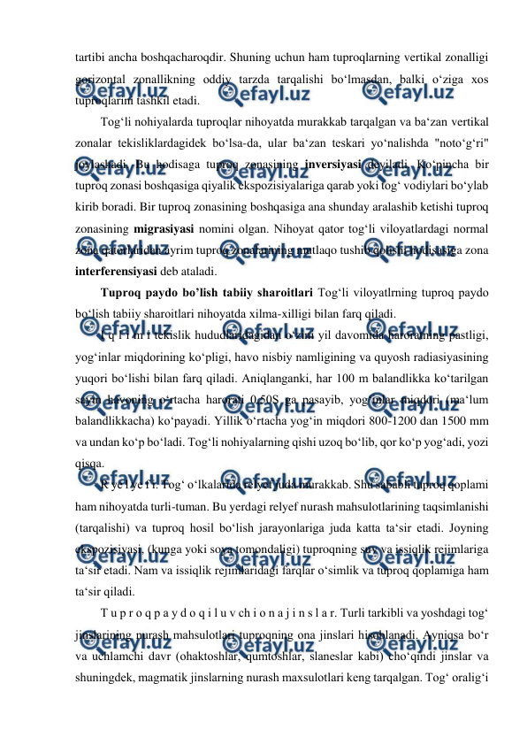  
 
tartibi ancha boshqacharoqdir. Shuning uchun ham tuproqlarning vertikal zonalligi 
gorizontal zonallikning oddiy tarzda tarqalishi bo‘lmasdan, balki o‘ziga xos 
tuproqlarini tashkil etadi.  
Tog‘li nohiyalarda tuproqlar nihoyatda murakkab tarqalgan va ba‘zan vertikal 
zonalar tekisliklardagidek bo‘lsa-da, ular ba‘zan teskari yo‘nalishda "noto‘g‘ri" 
joylashadi. Bu hodisaga tuproq zonasining inversiyasi deyiladi. Ko‘pincha bir 
tuproq zonasi boshqasiga qiyalik ekspozisiyalariga qarab yoki tog‘ vodiylari bo‘ylab 
kirib boradi. Bir tuproq zonasining boshqasiga ana shunday aralashib ketishi tuproq 
zonasining migrasiyasi nomini olgan. Nihoyat qator tog‘li viloyatlardagi normal 
zona qatorlaridan ayrim tuproq zonalarining mutlaqo tushib qolishi hodisasiga zona 
interferensiyasi deb ataladi.  
Tuproq paydo bo’lish tabiiy sharoitlari Tog‘li viloyatlrning tuproq paydo 
bo‘lish tabiiy sharoitlari nihoyatda xilma-xilligi bilan farq qiladi.  
I q l i m i tekislik hududlaridagidan o‘zini yil davomida haroratning pastligi, 
yog‘inlar miqdorining ko‘pligi, havo nisbiy namligining va quyosh radiasiyasining 
yuqori bo‘lishi bilan farq qiladi. Aniqlanganki, har 100 m balandlikka ko‘tarilgan 
sayin havoning o‘rtacha harorati 0,50S ga pasayib, yog‘inlar miqdori (ma‘lum 
balandlikkacha) ko‘payadi. Yillik o‘rtacha yog‘in miqdori 800-1200 dan 1500 mm 
va undan ko‘p bo‘ladi. Tog‘li nohiyalarning qishi uzoq bo‘lib, qor ko‘p yog‘adi, yozi 
qisqa.  
R ye l ye f i. Tog‘ o‘lkalarida relyef juda murakkab. Shu sababli tuproq qoplami 
ham nihoyatda turli-tuman. Bu yerdagi relyef nurash mahsulotlarining taqsimlanishi 
(tarqalishi) va tuproq hosil bo‘lish jarayonlariga juda katta ta‘sir etadi. Joyning 
ekspozisiyasi, (kunga yoki soya tomondaligi) tuproqning suv va issiqlik rejimlariga 
ta‘sir etadi. Nam va issiqlik rejimlaridagi farqlar o‘simlik va tuproq qoplamiga ham 
ta‘sir qiladi.  
T u p r o q p a y d o q i l u v ch i o n a j i n s l a r. Turli tarkibli va yoshdagi tog‘ 
jinslarining nurash mahsulotlari tuproqning ona jinslari hisoblanadi. Ayniqsa bo‘r 
va uchlamchi davr (ohaktoshlar, qumtoshlar, slaneslar kabi) cho‘qindi jinslar va 
shuningdek, magmatik jinslarning nurash maxsulotlari keng tarqalgan. Tog‘ oralig‘i 
