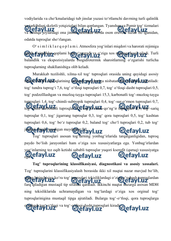  
 
vodiylarida va cho‘kmalaridagi tub jinslar yuzasi to‘rtlamchi davrning turli qalinlik 
va tarkibdagi skeletli yotqiziqlari bilan qoplangan. Tyanshan va Pomir tog‘ tizmalari 
va boshqa joylardagi ona jinslar tarkibida suvda oson eruvchi tuzlar bo‘lganidan, 
odatda tuproqlar sho‘rlangan.  
O‘ s i m l i k l a r q o p l a m i. Atmosfera yog‘inlari miqdori va harorati rejimiga 
qarab o‘simliklar qoplami ham o‘zgaradi va o‘ziga xos mintaqa hosil qiladi. Turli 
balandlik va ekspozisiyalarda biogidrotermik sharoitlarning o‘zgarishi turlicha 
tuproqlarning shakllanishiga olib keladi.  
Murakkab tuzilishli, xilma-xil tog‘ tuproqlari orasida uning quyidagi asosiy 
tiplari (MDH tuproqlarining umumiy maydoniga nisbatan foiz hisobida) ajratiladi: 
tog‘ tundra tuprog‘i 7,6, tog‘ o‘tloqi tuproqlari 0,7, tog‘ o‘tloqi-dasht tuproqlari 0,5, 
tog‘ podzolllashgan va muzloq-tayga tuproqlari 15,3, karbonatli tog‘-muzloq-tayga 
tuproqlari 1,4, tog‘-chimli-subtropik tuproqlari 0,4, tog‘-sur-o‘rmon tuproqlari 0,7, 
tog‘-chim karbonatli tuproqlar 0,1, tog‘-o‘rmon-qo‘ng‘ir tuproqlari 0,9, tog‘-sariq 
tuproqlar 0,1, tog‘ jigarrang tuproqlar 0,3, tog‘ qora tuproqlari 0,5, tog‘ kashtan 
tuproqlari 0,6, tog‘ bo‘z tuproqlar 0,2, baland tog‘ cho‘l tuproqlari 0,2, tub tog‘ 
jinslari chiqib turadigan maydonlar 0,1.  
Tog‘ tuproqlari asosan tog‘larning yonbag‘irlarida tarqalganligidan, tuproq 
paydo bo‘lish jarayonlari ham o‘ziga xos xususiyatlarga ega. Yonbag‘irlardan 
yog‘inlarning tez oqib ketishi sababli tuproqlar yuqori kserofit (quruq) xususiyatga 
ega.  
Tog’ tuproqlarining klassifikasiyasi, diagnostikasi va asosiy xossalari. 
Tog‘ tuproqlarini klassifikasiyalash borasida ikki xil nuqtai nazar mavjud bo‘lib, 
uning birinchisiga ko‘ra tog‘ tuproqlari tekisliklardagi o‘ziga o‘xshash tuproqlardan 
farq qiladigan mustaqil tip sifatida qaraladi. Ikkinchi nuqtai nazarga asosan MDH 
ning tekisliklarida uchramaydigan va tog‘lardagi o‘ziga xos orginal tog‘ 
tuproqlarinigina mustaqil tipga ajratiladi. Bularga tog‘-o‘tloqi, qora tuproqlarga 
o‘xshash tog‘-o‘tloqi va tog‘-o‘tloqi-dasht tuproqlari kiradi.  
