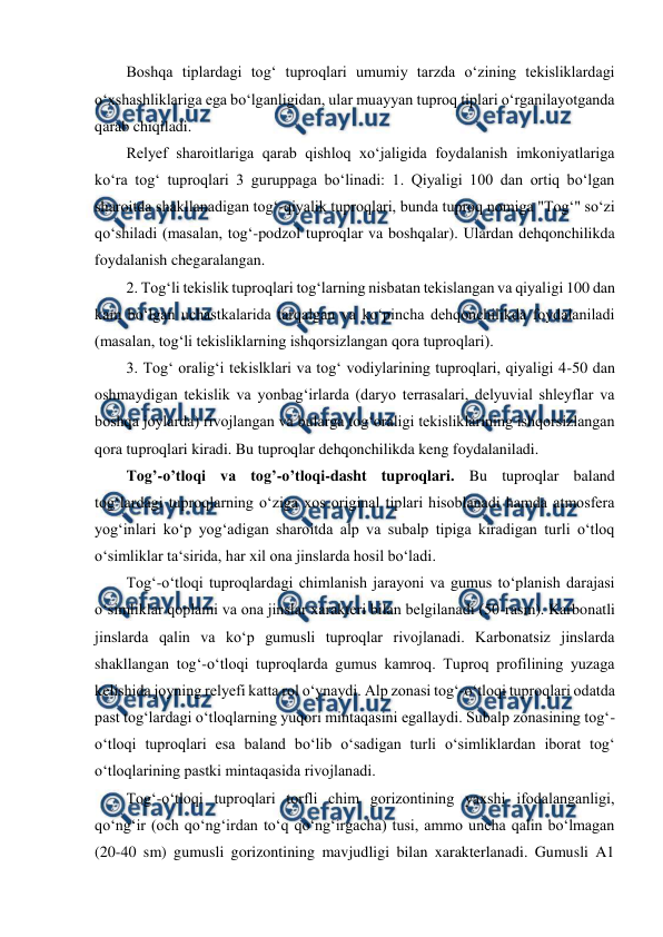  
 
Boshqa tiplardagi tog‘ tuproqlari umumiy tarzda o‘zining tekisliklardagi 
o‘xshashliklariga ega bo‘lganligidan, ular muayyan tuproq tiplari o‘rganilayotganda 
qarab chiqiladi.  
Relyef sharoitlariga qarab qishloq xo‘jaligida foydalanish imkoniyatlariga 
ko‘ra tog‘ tuproqlari 3 guruppaga bo‘linadi: 1. Qiyaligi 100 dan ortiq bo‘lgan 
sharoitda shakllanadigan tog‘-qiyalik tuproqlari, bunda tuproq nomiga "Tog‘" so‘zi 
qo‘shiladi (masalan, tog‘-podzol tuproqlar va boshqalar). Ulardan dehqonchilikda 
foydalanish chegaralangan.  
2. Tog‘li tekislik tuproqlari tog‘larning nisbatan tekislangan va qiyaligi 100 dan 
kam bo‘lgan uchastkalarida tarqalgan va ko‘pincha dehqonchilikda foydalaniladi 
(masalan, tog‘li tekisliklarning ishqorsizlangan qora tuproqlari).  
3. Tog‘ oralig‘i tekislklari va tog‘ vodiylarining tuproqlari, qiyaligi 4-50 dan 
oshmaydigan tekislik va yonbag‘irlarda (daryo terrasalari, delyuvial shleyflar va 
boshqa joylarda) rivojlangan va bularga tog‘oraligi tekisliklarining ishqorsizlangan 
qora tuproqlari kiradi. Bu tuproqlar dehqonchilikda keng foydalaniladi.  
Tog’-o’tloqi va tog’-o’tloqi-dasht tuproqlari. Bu tuproqlar baland 
tog‘lardagi tuproqlarning o‘ziga xos original tiplari hisoblanadi hamda atmosfera 
yog‘inlari ko‘p yog‘adigan sharoitda alp va subalp tipiga kiradigan turli o‘tloq 
o‘simliklar ta‘sirida, har xil ona jinslarda hosil bo‘ladi.  
Tog‘-o‘tloqi tuproqlardagi chimlanish jarayoni va gumus to‘planish darajasi 
o‘simliklar qoplami va ona jinslar xarakteri bilan belgilanadi (50-rasm). Karbonatli 
jinslarda qalin va ko‘p gumusli tuproqlar rivojlanadi. Karbonatsiz jinslarda 
shakllangan tog‘-o‘tloqi tuproqlarda gumus kamroq. Tuproq profilining yuzaga 
kelishida joyning relyefi katta rol o‘ynaydi. Alp zonasi tog‘-o‘tloqi tuproqlari odatda 
past tog‘lardagi o‘tloqlarning yuqori mintaqasini egallaydi. Subalp zonasining tog‘-
o‘tloqi tuproqlari esa baland bo‘lib o‘sadigan turli o‘simliklardan iborat tog‘ 
o‘tloqlarining pastki mintaqasida rivojlanadi.  
Tog‘-o‘tloqi tuproqlari torfli chim gorizontining yaxshi ifodalanganligi, 
qo‘ng‘ir (och qo‘ng‘irdan to‘q qo‘ng‘irgacha) tusi, ammo uncha qalin bo‘lmagan 
(20-40 sm) gumusli gorizontining mavjudligi bilan xarakterlanadi. Gumusli A1 
