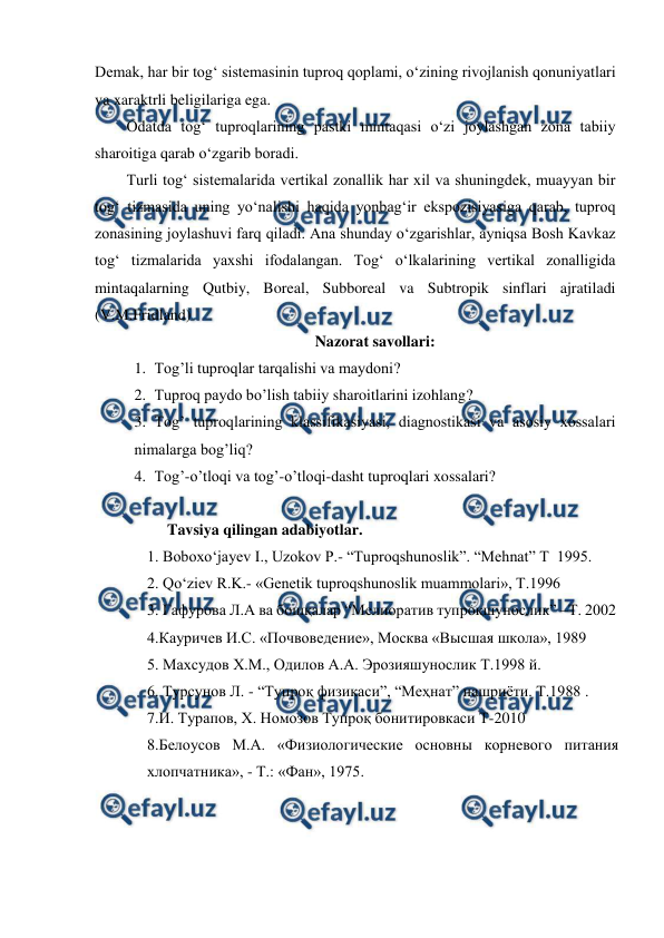  
 
Demak, har bir tog‘ sistemasinin tuproq qoplami, o‘zining rivojlanish qonuniyatlari 
va xaraktrli beligilariga ega. 
Odatda tog‘ tuproqlarining pastki mintaqasi o‘zi joylashgan zona tabiiy 
sharoitiga qarab o‘zgarib boradi.  
Turli tog‘ sistemalarida vertikal zonallik har xil va shuningdek, muayyan bir 
tog‘ tizmasida uning yo‘nalishi haqida yonbag‘ir ekspozisiyasiga qarab, tuproq 
zonasining joylashuvi farq qiladi. Ana shunday o‘zgarishlar, ayniqsa Bosh Kavkaz 
tog‘ tizmalarida yaxshi ifodalangan. Tog‘ o‘lkalarining vertikal zonalligida 
mintaqalarning Qutbiy, Boreal, Subboreal va Subtropik sinflari ajratiladi 
(V.M.Fridland)  
Nazorat savollari: 
1. Tog’li tuproqlar tarqalishi va maydoni? 
2. Tuproq paydo bo’lish tabiiy sharoitlarini izohlang? 
3. Tog’ tuproqlarining klassifikasiyasi, diagnostikasi va asosiy xossalari 
nimalarga bog’liq? 
4. Tog’-o’tloqi va tog’-o’tloqi-dasht tuproqlari xossalari? 
 
Tavsiya qilingan adabiyotlar. 
1. Boboxo‘jayev I., Uzokov P.- “Tuproqshunoslik”. “Mehnat” T  1995.  
2. Qo‘ziev R.K.- «Genetik tuproqshunoslik muammolari», T.1996 
3. Гафурова Л.А ва бошқалар “Мелиоратив тупроқшунослик” –Т. 2002 
4.Кауричев И.С. «Почвоведение», Москва «Высшая школа», 1989 
5. Маxсудов X.М., Одилов А.А. Эрозияшунослик Т.1998 й. 
6. Турсунов Л. - “Тупроқ физикаси”, “Меҳнат” нашриёти. Т.1988 . 
7.И. Турапов, Х. Номозов Тупроқ бонитировкаси Т-2010 
8.Белоусов М.А. «Физиологические основны корневого питания 
хлопчатника», - Т.: «Фан», 1975. 
 
 
