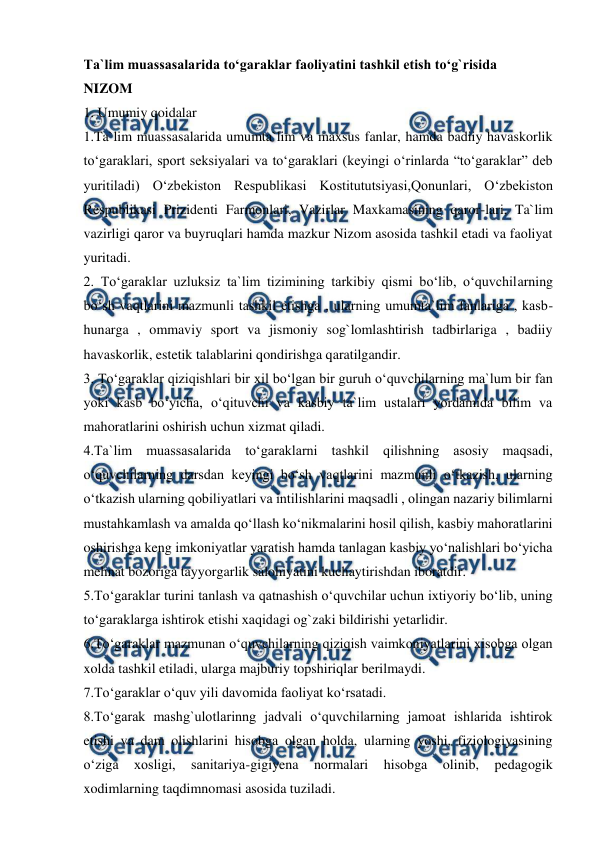  
 
Ta`lim muassasalarida to‘garaklar faoliyatini tashkil etish to‘g`risida 
NIZOM 
1. Umumiy qoidalar 
1.Ta`lim muassasalarida umumta`lim va maxsus fanlar, hamda badiiy havaskorlik 
to‘garaklari, sport seksiyalari va to‘garaklari (keyingi o‘rinlarda “to‘garaklar” deb 
yuritiladi) O‘zbekiston Respublikasi Kostitututsiyasi,Qonunlari, O‘zbekiston 
Respublikasi Prizidenti Farmonlari, Vazirlar Maxkamasining qaror-lari, Ta`lim 
vazirligi qaror va buyruqlari hamda mazkur Nizom asosida tashkil etadi va faoliyat 
yuritadi. 
2. To‘garaklar uzluksiz ta`lim tizimining tarkibiy qismi bo‘lib, o‘quvchilarning 
bo‘sh vaqtlarini mazmunli tashkil etishga , ularning umumta`lim fanlariga , kasb-
hunarga , ommaviy sport va jismoniy sog`lomlashtirish tadbirlariga , badiiy 
havaskorlik, estetik talablarini qondirishga qaratilgandir. 
3. To‘garaklar qiziqishlari bir xil bo‘lgan bir guruh o‘quvchilarning ma`lum bir fan 
yoki kasb bo‘yicha, o‘qituvchi va kasbiy ta`lim ustalari yordamida bilim va 
mahoratlarini oshirish uchun xizmat qiladi. 
4.Ta`lim muassasalarida to‘garaklarni tashkil qilishning asosiy maqsadi, 
o‘quvchilarning darsdan keyingi bo‘sh vaqtlarini mazmunli o‘tkazish, ularning 
o‘tkazish ularning qobiliyatlari va intilishlarini maqsadli , olingan nazariy bilimlarni 
mustahkamlash va amalda qo‘llash ko‘nikmalarini hosil qilish, kasbiy mahoratlarini 
oshirishga keng imkoniyatlar yaratish hamda tanlagan kasbiy yo‘nalishlari bo‘yicha 
mehnat bozoriga tayyorgarlik salohiyatini kuchaytirishdan iboratdir. 
5.To‘garaklar turini tanlash va qatnashish o‘quvchilar uchun ixtiyoriy bo‘lib, uning 
to‘garaklarga ishtirok etishi xaqidagi og`zaki bildirishi yetarlidir. 
6.To‘garaklar mazmunan o‘quvchilarning qiziqish vaimkoniyatlarini xisobga olgan 
xolda tashkil etiladi, ularga majburiy topshiriqlar berilmaydi. 
7.To‘garaklar o‘quv yili davomida faoliyat ko‘rsatadi. 
8.To‘garak mashg`ulotlarinng jadvali o‘quvchilarning jamoat ishlarida ishtirok 
etishi va dam olishlarini hisobga olgan holda, ularning yoshi, fiziologiyasining 
o‘ziga 
xosligi, 
sanitariya-gigiyena 
normalari 
hisobga 
olinib, 
pedagogik 
xodimlarning taqdimnomasi asosida tuziladi. 
