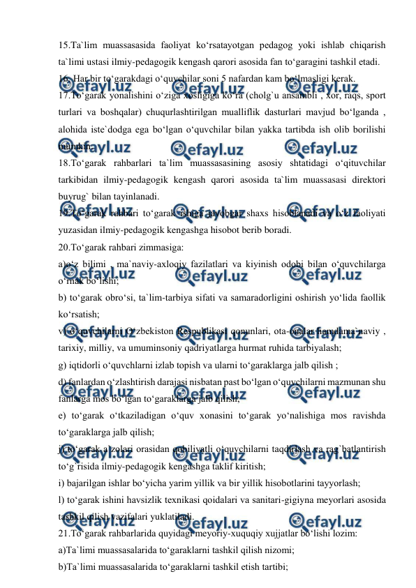  
 
15.Ta`lim muassasasida faoliyat ko‘rsatayotgan pedagog yoki ishlab chiqarish 
ta`limi ustasi ilmiy-pedagogik kengash qarori asosida fan to‘garagini tashkil etadi. 
16. Har bir to‘garakdagi o‘quvchilar soni 5 nafardan kam bo‘lmasligi kerak. 
17.To‘garak yonalishini o‘ziga xosligiga ko‘ra (cholg`u ansambli , xor, raqs, sport 
turlari va boshqalar) chuqurlashtirilgan mualliflik dasturlari mavjud bo‘lganda , 
alohida iste`dodga ega bo‘lgan o‘quvchilar bilan yakka tartibda ish olib borilishi 
mumkin. 
18.To‘garak rahbarlari ta`lim muassasasining asosiy shtatidagi o‘qituvchilar 
tarkibidan ilmiy-pedagogik kengash qarori asosida ta`lim muassasasi direktori 
buyrug` bilan tayinlanadi. 
19.To‘garak rahbari to‘garak ishiga javobgar shaxs hisoblanadi va o‘z faoliyati 
yuzasidan ilmiy-pedagogik kengashga hisobot berib boradi. 
20.To‘garak rahbari zimmasiga: 
a)o‘z bilimi , ma`naviy-axloqiy fazilatlari va kiyinish odobi bilan o‘quvchilarga 
o‘rnak bo‘lishi; 
b) to‘garak obro‘si, ta`lim-tarbiya sifati va samaradorligini oshirish yo‘lida faollik 
ko‘rsatish; 
v) o‘quvchilarni O‘zbekiston Respublikasi qonunlari, ota-onalar hamdama`naviy , 
tarixiy, milliy, va umuminsoniy qadriyatlarga hurmat ruhida tarbiyalash; 
g) iqtidorli o‘quvchlarni izlab topish va ularni to‘garaklarga jalb qilish ; 
d) fanlardan o‘zlashtirish darajasi nisbatan past bo‘lgan o‘quvchilarni mazmunan shu 
fanlarga mos bo‘lgan to‘garaklarga jalb qilish; 
e) to‘garak o‘tkaziladigan o‘quv xonasini to‘garak yo‘nalishiga mos ravishda 
to‘garaklarga jalb qilish; 
j) to‘garak a`zolari orasidan qobiliyatli o‘quvchilarni taqdirlash va rag`batlantirish 
to‘g`risida ilmiy-pedagogik kengashga taklif kiritish; 
i) bajarilgan ishlar bo‘yicha yarim yillik va bir yillik hisobotlarini tayyorlash; 
l) to‘garak ishini havsizlik texnikasi qoidalari va sanitari-gigiyna meyorlari asosida 
tashkil qilish vazifalari yuklatiladi. 
21.To‘garak rahbarlarida quyidagi meyoriy-xuquqiy xujjatlar bo‘lishi lozim: 
a)Ta`limi muassasalarida to‘garaklarni tashkil qilish nizomi; 
b)Ta`limi muassasalarida to‘garaklarni tashkil etish tartibi; 
