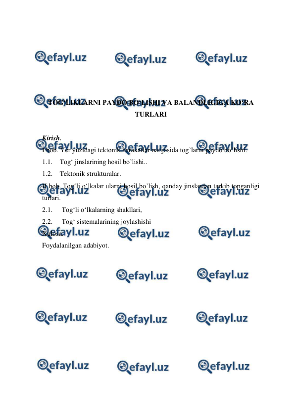 
 
 
 
 
 
 
TOG‘LIKLARNI PAYDO BO‘LISHI VA BALANDLIGIGA KO‘RA 
TURLARI 
 
Kirish. 
I bob. Yer yuzidagi tektonik harakatlar natijasida tog’larni paydo bo’lishi. 
1.1. Tog‘ jinslarining hosil bo’lishi.. 
1.2. Tektonik strukturalar. 
II bob. Tog‘li o‘lkalar ularni hosil bo’lish, qanday jinslardan tarkib topganligi 
turlari. 
2.1.  Tog‘li o‘lkalarning shakllari, 
2.2.  Tog‘ sistemalarining joylashishi 
Xulosa. 
Foydalanilgan adabiyot. 
 
 
 
 
 
 
 
 
 
 
 
