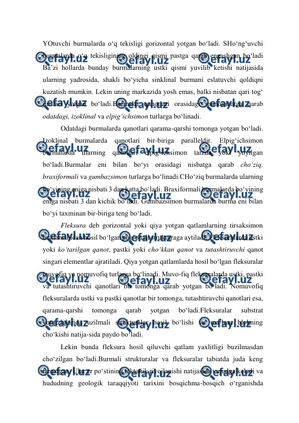  
 
YOtuvchi burmalarda o‘q tekisligi gorizontal yotgan bo‘ladi. SHo‘ng‘uvchi 
burmalarda o‘q tekisligining oldingi qismi pastga qarab engashgan bo‘ladi 
Ba’zi hollarda bunday burmalarning ustki qismi yuvilib ketishi natijasida 
ularning yadrosida, shakli bo‘yicha sinklinal burmani eslatuvchi qoldiqni 
kuzatish mumkin. Lekin uning markazida yosh emas, balki nisbatan qari tog‘ 
jinslari yotgan bo‘ladi.Burmalar qanotlari orasidagi munosabatga qarab 
odatdagi, izoklinal va elpig‘ichsimon turlarga bo‘linadi. 
Odatdagi burmalarda qanotlari qarama-qarshi tomonga yotgan bo‘ladi. 
Izoklinal burmalarda qanotlari bir-biriga paralleldir. Elpig‘ichsimon 
burmalarda ularning qanotlari elpig‘ichsimon tarzda yoki yoyilgan 
bo‘ladi.Burmalar eni bilan bo‘yi orasidagi nisbatga qarab cho‘ziq, 
braxiformali va gumbazsimon turlarga bo‘linadi.CHo‘ziq burmalarda ularning 
bo‘yining eniga nisbati 3 dan katta bo‘ladi. Braxiformali burmalarda bo‘yining 
eniga nisbati 3 dan kichik bo‘ladi. Gumbazsimon burmalarda burma eni bilan 
bo‘yi taxminan bir-biriga teng bo‘ladi. 
Fleksura deb gorizontal yoki qiya yotgan qatlamlarning tirsaksimon 
buklanishidan hosil bo‘lgan pog‘onali strukturaga aytiladi. Fleksuralarda ustki 
yoki ko‘tarilgan qanot, pastki yoki cho‘kkan qanot va tutashtiruvchi qanot 
singari elementlar ajratiladi. Qiya yotgan qatlamlarda hosil bo‘lgan fleksuralar 
muvofiq va nomuvofiq turlarga bo‘linadi. Muvo-fiq fleksuralarda ustki, pastki 
va tutashtiruvchi qanotlari bir tomonga qarab yotgan bo‘ladi. Nomuvofiq 
fleksuralarda ustki va pastki qanotlar bir tomonga, tutashtiruvchi qanotlari esa, 
qarama-qarshi 
tomonga 
qarab 
yotgan 
bo‘ladi.Fleksuralar 
substrat 
yotqiziqlarida uzilmali strukturalar hosil bo‘lishi va ma’lum blokning 
cho‘kishi natija-sida paydo bo‘ladi.  
Lekin bunda fleksura hosil qiluvchi qatlam yaxlitligi buzilmasdan 
cho‘zilgan bo‘ladi.Burmali strukturalar va fleksuralar tabiatda juda keng 
tarqalgan. Ular er po‘stining tektonik rivojlanishi natijasida vujudga keladi va 
hududning geologik taraqqiyoti tarixini bosqichma-bosqich o‘rganishda 
