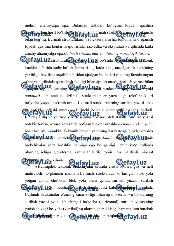  
 
muhim ahamiyatga ega. Bulardan tashqari ko‘pgina foydali qazilma 
boyliklarning hosil bo‘lishi va to‘planishi burmali strukturalarning rivojlanishi 
bilan bog‘liq. Burmali strukturalarni va fleksuralarni har tomonlama o‘rganish 
foydali qazilma konlarini qidirishda, razvedka va eksplutatsiya qilishda katta 
amaliy ahamiyatga ega.Uzilmali strukturalar va ularning morfologik turlari.  
Uzilmali strukturalar (er yoriqlari) er po‘stida rivojlanadigan tektonik 
kuchlar ta’sirida sodir bo‘lib, burmali tog‘larda keng tarqalgan.Er po‘stining 
yaxlitligi buzilishi orqali bir-biridan ajralgan bo‘laklari o‘zining fazoda tutgan 
o‘rni va surilishda qatnashish faolligi bilan ajralib turadi. Surilish yuzasi bilan 
ajralgan tog‘ jinslarining bo‘laklari surilmali strukturalarning bloklari yoki 
qanotlari deb ataladi. Uzilmali strukturalar er yuzasidagi relef shakllari 
bo‘yicha yaqqol ko‘rinib turadi.Uzilmali strukturalarning surilish yuzasi tekis 
va notekis bo‘lishi mumkin. Birinchi holda u odatda silliqlangan bo‘ladi. 
Bunday silliq va yaltiroq yuza - sirpanish oynasi deb ataladi. Surilish yuzasi 
notekis bo‘lsa, o‘zaro xarakatda bo‘lgan bloklar orasida tektonik brekchiyalar 
hosil bo‘lishi mumkin. Tektonik brekchiyalarning harakatdagi bloklar orasida 
maydalanib ezilishi va zichlashishi oqibatida milonitlar hosil bo‘ladi. Tektonik 
brekchiyalar katta bo‘shliq hajmiga ega bo‘lganligi uchun ko‘p hollarda 
ularning ichiga gidrotermal eritmalar kirib, tomirli va ma’danli mineral 
yotqiziqlar hosil qiladi.  
SHuningdek tektonik brekchiyalar orasida erosti suvlari, gaz va neft 
mahsulotlri to‘planishi mumkin.Uzilmali strukturada ko‘tarilgan blok yoki 
yotgan qanot, cho‘kkan blok yoki osma qanot, surilish yuzasi, surilish 
yuzasining yotish burchagi, surilish amplitudasi kabi elementlar ajratiladi. 
Uzilmali strukturalar o‘zining xima-xilligi bilan ajralib turadi va bloklarning 
surilish yuzasi yo‘nalish chizig‘i bo‘yicha (gorizontal), surilish yuzasining 
yotish chizig‘i bo‘ycha (vertikal) va ularning har ikkisiga ham ma’lum burchak 
ostida (diagonal) harakatlanishi orqali bir-biridan farqlanadi.  
