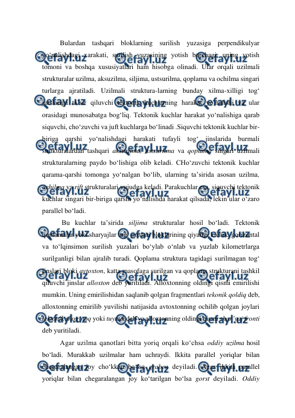  
 
Bulardan tashqari bloklarning surilish yuzasiga perpendikulyar 
yo‘nalishdagi xarakati, surilish yuzasining yotish burchagi, uning yotish 
tomoni va boshqa xususiyatlari ham hisobga olinadi. Ular orqali uzilmali 
strukturalar uzilma, aksuzilma, siljima, ustsurilma, qoplama va ochilma singari 
turlarga ajratiladi. Uzilmali struktura-larning bunday xilma-xilligi tog‘ 
jinslariga ta’sir qiluvchi tektonik kuchlarning harakat yo‘nalishi va ular 
orasidagi munosabatga bog‘liq. Tektonik kuchlar harakat yo‘nalishiga qarab 
siquvchi, cho‘zuvchi va juft kuchlarga bo‘linadi .Siquvchi tektonik kuchlar bir-
biriga qarshi yo‘nalishdagi harakati tufayli tog‘ jinslarida burmali 
strukturalardan tashqari aksuzilma, ustsurilma va qoplama singari uzilmali 
strukturalarning paydo bo‘lishiga olib keladi. CHo‘zuvchi tektonik kuchlar 
qarama-qarshi tomonga yo‘nalgan bo‘lib, ularning ta’sirida asosan uzilma, 
ochilma va rift strukturalari vujudga keladi. Parakuchlar esa, siquvchi tektonik 
kuchlar singari bir-biriga qarshi yo‘nalishda harakat qilsada, lekin ular o‘zaro 
parallel bo‘ladi. 
 Bu kuchlar ta’sirida siljima strukturalar hosil bo‘ladi. Tektonik 
qoplamalar yoki sharyajlar tog‘ jinslari bloklarining qiyaligi kichik, gorizontal 
va to‘lqinsimon surilish yuzalari bo‘ylab o‘nlab va yuzlab kilometrlarga 
surilganligi bilan ajralib turadi. Qoplama struktura tagidagi surilmagan tog‘ 
jinslari bloki avtoxton, katta masofaga surilgan va qoplama strukturani tashkil 
qiluvchi jinslar alloxton deb yuritiladi. Alloxtonning oldingi qismi emirilishi 
mumkin. Uning emirilishidan saqlanib qolgan fragmentlari tekonik qoldiq deb, 
alloxtonning emirilib yuvilishi natijasida avtoxtonning ochilib qolgan joylari 
tektonik shog‘noq yoki tuynuk deb va alloxtonning oldingi qismi shar’yaj fronti 
deb yuritiladi.  
Agar uzilma qanotlari bitta yoriq orqali ko‘chsa oddiy uzilma hosil 
bo‘ladi. Murakkab uzilmalar ham uchraydi. Ikkita parallel yoriqlar bilan 
chegaralangan joy cho‘kkan bo‘lsa graben deyiladi. Agar ikkita parallel 
yoriqlar bilan chegaralangan joy ko‘tarilgan bo‘lsa gorst deyiladi. Oddiy 
