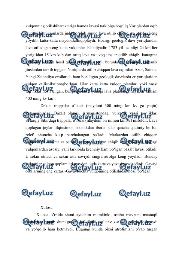  
 
vulqonning otilishiharakteriga hamda lavasi tarkibiga bog‘liq.Yoriqlardan oqib 
chiquvchi vulqonlarda juda ko‘plab suyuq lava otilib chiqadi va atrofga keng 
yoyilib, katta-katta maydonlarniqoplaydi. Hozirgi geologik davr yoriqlaridan 
lava otiladigan eng katta vulqonlar Islandiyadir. 1783 yil uzunligi 24 km lier 
yorig‘idan 15 km kub dan ortiq lava va uvoq jinslar otilib chiqib, kattagina 
vulkanik tekislik hosil qilgan. Islandiya oroli butunlay va shunday vulkanik 
jinslardan tarkib topgan. Yoriqlarda otilib chiqqan lava oqimlari Azor, Samoa, 
Yangi Zelandiya orollarida ham bor. Itgan geologik davrlarda er yoriqlaridan 
vulqon otilishiko‘proqbo‘lgan. Ular katta katta vulqon platolari yoki yassi 
tog‘liklar hosil qilgan, bunga Kolumbiyadagi lava platolari (maydoni salkam 
400 ming kv km),  
Dekan trappalar o‘lkasi (maydoni 300 ming km kv ga yaqin) 
Patagoniyadagi Bazalt platosi. Armanistondagi vulkanik yassi tog‘liklar, 
SHarqiy Sibirdagi trappalar o‘lkasi (maydoni bir milion km kv) misoldir. Lava 
qoplagan joylar tilqinsimon tekislikdan iborat, ular qancha qadimiy bo‘lsa, 
relefi shuncha ko‘p parchalangan bo‘ladi. Markazdan otilib chiqqan 
vulqonlarda magma er betiga vulqon big‘zidan chiqib keladi.Gavayi tipidagi 
vulqonlardan asosiy, yani tarkibida kremniy kam bo‘lgan bazalt lavasi otiladi. 
U sekin otiladi va sekin asta soviydi singra atrofga keng yoyiladi. Bunday 
vulqonlar qalqon qoplamlari maydoni juda katta va yuzasi yassibo‘ladi. Gavayi 
orollarining eng kattasi-Gavayi uchta vulqonning otilishidan hosil bo‘lgan.  
 
 
 
 
Xulosa. 
Xulosa o’rnida shuni aytishim mumkinki, ushbu mavzuni mustaqil 
ravishda o’rganib shuni guvohi bo’ldimki tog’lar o’z-o’zida paydo bo’lmaydi 
va yo’qolib ham ketmaydi. Bugungi kunda bizni atrofimizni o’rab turgan 
