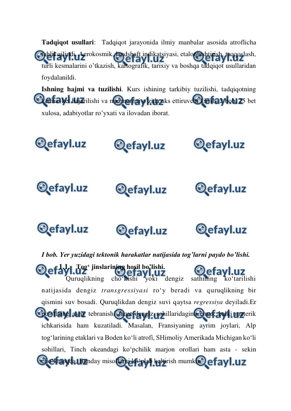  
 
Tadqiqot usullari:  Tadqiqot jarayonida ilmiy manbalar asosida atroflicha 
tahlil qilindi. Aerokosmik, landshaft indikatsiyasi, etalonlashtirish, taqqoslash, 
turli kesmalarini o’tkazish, kartografik, tarixiy va boshqa tadqiqot usullaridan 
foydalanildi.  
Ishning hajmi va tuzilishi. Kurs ishining tarkibiy tuzilishi, tadqiqotning 
ketma–ket bajarilishi va mazmunini o’zida aks ettiruvchi kirish, 2 bob, 25 bet 
xulosa, adabiyotlar ro’yxati va ilovadan iborat. 
 
 
 
 
 
 
 
 
 
 
 
I bob. Yer yuzidagi tektonik harakatlar natijasida tog’larni paydo bo’lishi. 
1.1. Tog‘ jinslarining hosil bo’lishi. 
Quruqlikning cho‘kishi 
yoki dengiz 
sathining ko‘tarilishi 
natijasida dengiz transgressiyasi ro‘y beradi va quruqlikning bir 
qismini suv bosadi. Quruqlikdan dengiz suvi qaytsa regressiya deyiladi.Er 
po‘stining asriy tebranishi faqat dengiz sohillaridagina emas, balki materik 
ichkarisida ham kuzatiladi. Masalan, Fransiyaning ayrim joylari, Alp 
tog‘larining etaklari va Boden ko‘li atrofi, SHimoliy Amerikada Michigan ko‘li 
sohillari, Tinch okeandagi ko‘pchilik marjon orollari ham asta - sekin 
cho‘kmoqda. Bunday misollarni ko‘plab keltirish mumkin. 
