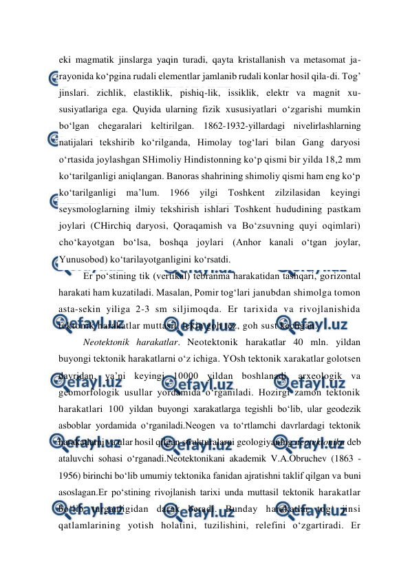  
 
eki magmatik jinslarga yaqin turadi, qayta kristallanish va metasomat ja-
rayonida ko‘pgina rudali elementlar jamlanib rudali konlar hosil qila-di. Tog’ 
jinslari. zichlik, elastiklik, pishiq-lik, issiklik, elektr va magnit xu-
susiyatlariga ega. Quyida ularning fizik xususiyatlari o‘zgarishi mumkin 
bo‘lgan chegaralari keltirilgan. 1862-1932-yillardagi nivelirlashlarning 
natijalari tekshirib ko‘rilganda, Himolay tog‘lari bilan Gang daryosi 
o‘rtasida joylashgan SHimoliy Hindistonning ko‘p qismi bir yilda 18,2 mm 
ko‘tarilganligi aniqlangan. Banoras shahrining shimoliy qismi ham eng ko‘p 
ko‘tarilganligi ma’lum. 1966 yilgi Toshkent zilzilasidan keyingi 
seysmologlarning ilmiy tekshirish ishlari Toshkent hududining pastkam 
joylari (CHirchiq daryosi, Qoraqamish va Bo‘zsuvning quyi oqimlari) 
cho‘kayotgan bo‘lsa, boshqa joylari (Anhor kanali o‘tgan joylar, 
Yunusobod) ko‘tarilayotganligini ko‘rsatdi. 
Er po‘stining tik (vertikal) tebranma harakatidan tashqari, gorizontal 
harakati ham kuzatiladi. Masalan, Pomir tog‘lari janubdan shimolga tomon 
asta-sekin yiliga 2-3 sm siljimoqda. Er tarixida va rivojlanishida 
tektonik harakatlar muttasil, lekin goh tez, goh sust kechgan. 
Neotektonik harakatlar. Neotektonik harakatlar 40 mln. yildan 
buyongi tektonik harakatlarni o‘z ichiga. YOsh tektonik xarakatlar golotsen 
davridan, ya’ni keyingi 10000 yildan boshlanadi, arxeologik va 
geomorfologik usullar yordamida o‘rganiladi. Hozirgi zamon tektonik 
harakatlari 100 yildan buyongi xarakatlarga tegishli bo‘lib, ular geodezik 
asboblar yordamida o‘rganiladi.Neogen va to‘rtlamchi davrlardagi tektonik 
harakatlarni va ular hosil qilgan strukturalarni geologiyaning neotektonika deb 
ataluvchi sohasi o‘rganadi.Neotektonikani akademik V.A.Obruchev (1863 - 
1956) birinchi bo‘lib umumiy tektonika fanidan ajratishni taklif qilgan va buni 
asoslagan.Er po‘stining rivojlanish tarixi unda muttasil tektonik harakatlar 
bo‘lib turganligidan darak beradi. Bunday harakatlar tog‘ jinsi 
qatlamlarining yotish holatini, tuzilishini, relefini o‘zgartiradi. Er 
