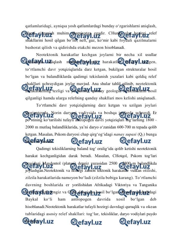  
 
qatlamlaridagi, ayniqsa yosh qatlamlardagi bunday o‘zgarishlarni aniqlash, 
ularni o‘rganish muhim ahamiyatga egadir. CHunki ular hozirgi relef 
shakllarini hosil qilgan bo‘lib, neft, gaz, ko‘mir kabi foydali qazilmalarni 
bashorat qilish va qidirishda etakchi mezon hisoblanadi. 
Neotektonik harakatlar kechgan joylarni bir necha xil usullar 
yordamida 
aniqlash 
mumkin.Tektonik 
harakatlar 
tufayli 
neogen, 
to‘rtlamchi davr yotqiziqlarida darz ketgan, bukilgan strukturalar hosil 
bo‘lgan va balandliklarda qadimgi tekislanish yuzalari kabi qoldiq relef 
shakllari uchraydigan joylar mavjud. Ana shular tahlil qilinib, neotektonik 
harakatlarning tezligi va yo‘nalishi, qanday geologik strukturalarni hosil 
qilganligi hamda ularga relefning qanday shakllari mos kelishi aniqlanadi. 
To‘rtlamchi davr yotqiziqlarning darz ketgan va uzilgan joylari 
Qorjontovda, Norin daryosi vodiysida va boshqa joylarda uchraydi. Er 
po‘stining ko‘tarilishi tufayli antropogen davri yotqiziqlari tog‘larning 1800 - 
2000 m mutlaq balandliklarida, ya’ni daryo o‘zanidan 600-700 m tepada qolib 
ketgan. Masalan, Pskom daryosi chap qirg‘og‘idagi nanay supasi (Q1) bunga 
misol bo‘laoladi.  
Qadimgi tekisliklarning baland tog‘ oralig‘ida qolib ketishi neotektonik 
harakat kechganligidan darak beradi. Masalan, CHotqol, Pskom tog‘lari 
orasidagi Maydontol (platosi) dengiz yuzasidan 2500 - 2800 m balandlikda 
joylashgan.Neotektonik va hozirgi zamon tektonik harakatlar vulkan otilishi, 
zilzila harakatlarida namoyon bo‘ladi (zilzila bobiga karang). To‘rtlamchi 
davrning boshlarida er yorilishidan Afrikadagi Viktoriya va Tanganika 
ko‘llari, Qizil dengiz va O‘lik dengizlar hosil bo‘lgan. Rossiya hududidagi 
Baykal 
ko‘li 
ham 
antropogen 
davrida 
xosil 
bo‘lgan 
deb 
hisoblanadi.Neotektonik harakatlar tufayli hozirgi davrdagi quruqlik va okean 
tublaridagi asosiy relef shakllari: tog‘lar, tekisliklar, daryo vodiylari paydo 
bo‘lgan. 
