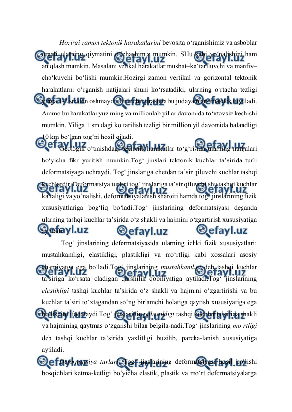  
 
Hozirgi zamon tektonik harakatlarini bevosita o‘rganishimiz va asboblar 
orqali ularning qiymatini o‘lchashimiz mumkin. SHu kabi yo‘nalishini ham 
aniqlash mumkin. Masalan: vetikal harakatlar musbat–ko‘tariluvchi va manfiy–
cho‘kuvchi bo‘lishi mumkin.Hozirgi zamon vertikal va gorizontal tektonik 
harakatlarni o‘rganish natijalari shuni ko‘rsatadiki, ularning o‘rtacha tezligi 
yiliga 1-2 sm dan oshmaydi. Birinchi qarashda bu judayam arzimasdek tuyuladi. 
Ammo bu harakatlar yuz ming va millionlab yillar davomida to‘xtovsiz kechishi 
mumkin. Yiliga 1 sm dagi ko‘tarilish tezligi bir million yil davomida balandligi 
10 km bo‘lgan tog‘ni hosil qiladi.  
Geologik o‘tmishdagi tektonik harakatlar to‘g‘risida ularning natijalari 
bo‘yicha fikr yuritish mumkin.Tog‘ jinslari tektonik kuchlar ta’sirida turli 
deformatsiyaga uchraydi. Tog‘ jinslariga chetdan ta’sir qiluvchi kuchlar tashqi 
kuchlardir. Deformatsiya turlari tog‘ jinslariga ta’sir qiluvchi shu tashqi kuchlar 
kattaligi va yo‘nalishi, deformatsiyalanish sharoiti hamda tog‘ jinslarining fizik 
xususiyatlariga bog‘liq bo‘ladi.Tog‘ jinslarining deformatsiyasi deganda 
ularning tashqi kuchlar ta’sirida o‘z shakli va hajmini o‘zgartirish xususiyatiga 
aytiladi. 
 Tog‘ jinslarining deformatsiyasida ularning ichki fizik xususiyatlari: 
mustahkamligi, elastikligi, plastikligi va mo‘rtligi kabi xossalari asosiy 
ahamiyatga ega bo‘ladi.Tog‘ jinslarining mustahkamligi deb tashqi kuchlar 
ta’siriga ko‘rsata oladigan qarshilik qobiliyatiga aytiladi.Tog‘ jinslarining 
elastikligi tashqi kuchlar ta’sirida o‘z shakli va hajmini o‘zgartirishi va bu 
kuchlar ta’siri to‘xtagandan so‘ng birlamchi holatiga qaytish xususiyatiga ega 
bo‘lishini ifodalaydi.Tog‘ jinslarining plastikligi tashqi kuchlar ta’sirida shakli 
va hajmining qaytmas o‘zgarishi bilan belgila-nadi.Tog‘ jinslarining mo‘rtligi 
deb tashqi kuchlar ta’sirida yaxlitligi buzilib, parcha-lanish xususiyatiga 
aytiladi. 
Deformatsiya turlari. Tog‘ jinslarining deformatsiyasi hosil bo‘lishi 
bosqichlari ketma-ketligi bo‘yicha elastik, plastik va mo‘rt deformatsiyalarga 
