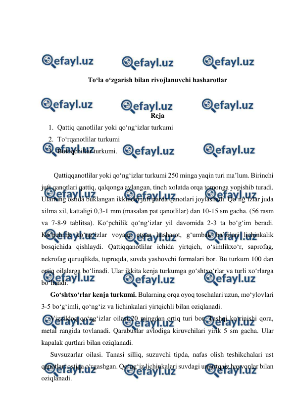  
 
 
 
 
 
To‘la o‘zgarish bilan rivojlanuvchi hasharotlar 
 
 
Reja 
1. Qattiq qanotlilar yoki qo‘ng‘izlar turkumi 
2. To‘rqanotlilar turkumi 
3. Buloqchillar turkumi. 
 
  Qattiqqanotlilar yoki qo‘ng‘izlar turkumi 250 minga yaqin turi ma’lum. Birinchi 
juft qanotlari qattiq, qalqonga aylangan, tinch xolatda orqa tomonga yopishib turadi. 
Ularning ostida buklangan ikkinchi juft parda qanotlari joylashadi. Qo‘ng‘izlar juda 
xilma xil, kattaligi 0,3-1 mm (masalan pat qanotlilar) dan 10-15 sm gacha. (56 rasm 
va 7-8-9 tablitsa). Ko‘pchilik qo‘ng‘izlar yil davomida 2-3 ta bo‘g‘im beradi. 
Ko‘pchilik ko‘ng‘izlar voyaga etgan hasharot, g‘umbak ba’zilari lichinkalik 
bosqichida qishlaydi. Qattiqqanotlilar ichida yirtqich, o‘simlikxo‘r, saprofag, 
nekrofag quruqlikda, tuproqda, suvda yashovchi formalari bor. Bu turkum 100 dan 
ortiq oilalarga bo‘linadi. Ular ikkita kenja turkumga go‘shtxo‘rlar va turli xo‘rlarga 
bo‘linadi.  
Go‘shtxo‘rlar kenja turkumi. Bularning orqa oyoq toschalari uzun, mo‘ylovlari 
3-5 bo‘g‘imli, qo‘ng‘iz va lichinkalari yirtqichli bilan oziqlanadi. 
Vizzildoq qo‘ng‘izlar oilasi 20 mingdan ortiq turi bor. Tashqi ko‘rinishi qora, 
metal rangida tovlanadi. Qarabuslar avlodiga kiruvchilari yirik 5 sm gacha. Ular 
kapalak qurtlari bilan oziqlanadi.  
Suvsuzarlar oilasi. Tanasi silliq, suzuvchi tipda, nafas olish teshikchalari ust 
qanotlari ostiga o‘rgashgan. Qo‘ng‘iz lichinkalari suvdagi umurtqaiz hayvonlar bilan 
oziqlanadi.  
