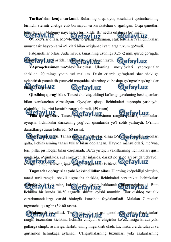  
 
Turlixo‘rlar kenja turkumi. Bularning orqa oyoq toschalari qorinchasining 
birinchi sterniti chetiga etib bormaydi va xarakatchan o‘rgashgan. Orqa qanotlari 
tomirlangan. Malpigiy naychalari turli xilda. Bir necha oilalarga bo‘linadi.  
O‘likxo‘rlar oilasi. Mo‘ylovlari to‘g‘nag‘ichsimon, etuk formalari va lichinkalari 
umurtqasiz hayvonlarni o‘liklari bilan oziqlanadi va ularga tuxum qo‘yadi.  
Patqanotlilar oilasi. Juda mayda, tanasining uzunligi 0,25 -2 mm, quruq go‘ngda, 
o‘simlik qoldiqlari ostida, hasharotlar inlarida uchraydi.  
YAproqchasimon mo‘ylovlilar oilasi.  Ularning 
mo‘ylovlari 
yaproqchalar 
shaklida. 20 minga yaqin turi ma’lum. Dasht erlarda go‘nglarni shar shakliga 
aylantirish yumalatib yuruvchi muqaddas skarobey va boshqa go‘ngxo‘r qo‘ng‘izlar 
kiradi (58 rasm).  
Qirsildoq qo‘ng‘izlar. Tanasi cho‘ziq, oldingi ko‘kragi gavdaning bosh qismlari 
bilan xarakatchan o‘rnashgan. Oyoqlari qisqa, lichinkalari tuproqda yashaydi, 
o‘simlik ildizlarini kemirib zarar keltiradi. (59 rasm).  
Tilla qo‘ng‘izlar. Tanasi yoysimon, metalsimon rangda yaltiroq lichinkalari 
oyoqsiz, lichinkalar daraxtning yog‘och qismlarida yo‘l solib yashaydi. O‘rmon 
daraxtlariga zarar keltiradi (60 rasm).  
Terixo‘rlar oilasi. Tanasi mayda, mo‘ylovlari qisqa to‘g‘nag‘ichsimon, oyoqlari 
qalta, lichinkasining tanasi tuklar bilan qoplangan. Hayvon mahsulotlari, mo‘yna, 
teri, pilla, pishloqlar bilan oziqlanadi. Ba’zi yirtqich vakillarining lichinkalari qush 
uyalarida, o‘simlikda, sut emizuvchilar inlarida, daraxt po‘stloqlari ostida uchraydi. 
Masalan chipor terixo‘r, ipak qurti pillasiga zarar keltiradi. 
Tugmacha qo‘ng‘izlar yoki koksinellidlar oilasi. Ularning ko‘pchiligi yirtqich, 
tanasi turli rangda, shakli tugmacha shaklda, lichinkalari serxarakat, lichinkalari 
o‘simlik bitlari shiralar, koksidlar va o‘rgimchakkanalar bilan oziqlanadi. Bitta 
lichinka bir kunda 30-50 tagacha shirani eyishi mumkin. Ular qishloq xo‘jalik 
zararkunandalarga qarshi biologik kurashda foydalaniladi. Malalan 7 nuqtali 
tugmacha qo‘ng‘iz (59-60 rasm).  
Malxamchilar oilasi. Teri qoplagichi va ust qanotlari yumshoq, bazi turlari 
rangli, tuxumdan kichkina lichinka chiqadi, u chigirtka ko‘zachasiga kiradi yoki 
gullarga chiqib, asalariga ilashib, uning iniga kirib oladi. Lichinka u erda tulaydi va 
qurtsimon lichinkaga aylanadi. CHigirtkalarning tuxumlari yoki asalarilarning 
