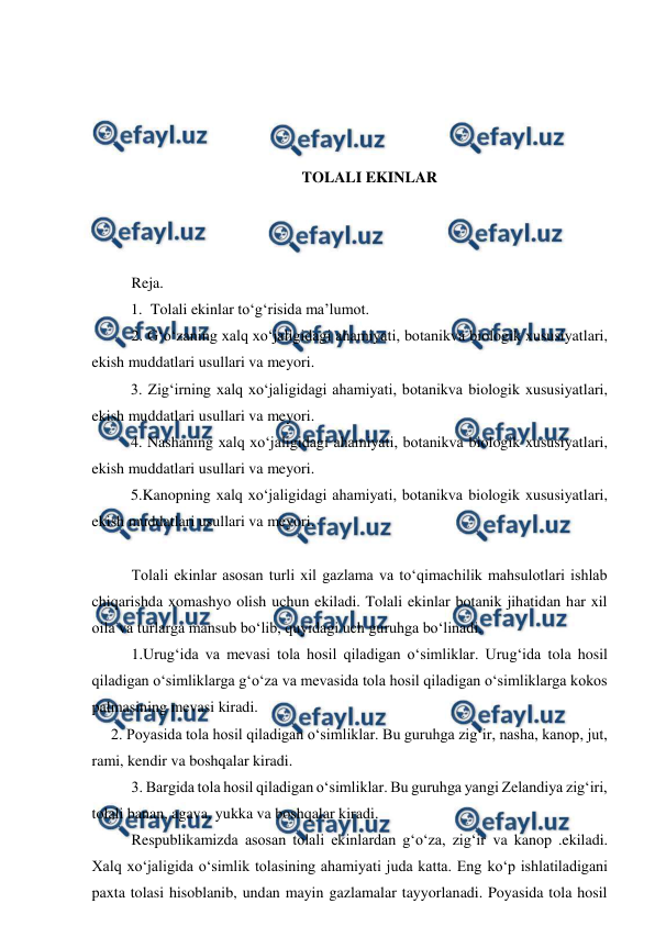  
 
 
 
 
 
TOLALI EKINLAR 
 
 
 
Reja. 
1. Tolali ekinlar to‘g‘risida ma’lumot.  
2. G‘o‘zaning xalq xo‘jaligidagi ahamiyati, botanikva biologik xususiyatlari, 
ekish muddatlari usullari va meyori. 
3. Zig‘irning xalq xo‘jaligidagi ahamiyati, botanikva biologik xususiyatlari, 
ekish muddatlari usullari va meyori.  
4. Nashaning xalq xo‘jaligidagi ahamiyati, botanikva biologik xususiyatlari, 
ekish muddatlari usullari va meyori.  
5.Kanopning xalq xo‘jaligidagi ahamiyati, botanikva biologik xususiyatlari, 
ekish muddatlari usullari va meyori.  
 
Tolali ekinlar asosan turli xil gazlama va to‘qimachilik mahsulotlari ishlab 
chiqarishda xomashyo olish uchun ekiladi. Tolali ekinlar botanik jihatidan har xil 
oila va turlarga mansub bo‘lib, quyidagi uch guruhga bo‘linadi.  
1.Urug‘ida va mevasi tola hosil qiladigan o‘simliklar. Urug‘ida tola hosil 
qiladigan o‘simliklarga g‘o‘za va mevasida tola hosil qiladigan o‘simliklarga kokos 
palmasining mevasi kiradi. 
     2. Poyasida tola hosil qiladigan o‘simliklar. Bu guruhga zig‘ir, nasha, kanop, jut, 
rami, kendir va boshqalar kiradi. 
3. Bargida tola hosil qiladigan o‘simliklar. Bu guruhga yangi Zelandiya zig‘iri, 
tolali banan, agava, yukka va boshqalar kiradi. 
Respublikamizda asosan tolali ekinlardan g‘o‘za, zig‘ir va kanop .ekiladi. 
Xalq xo‘jaligida o‘simlik tolasining ahamiyati juda katta. Eng ko‘p ishlatiladigani 
paxta tolasi hisoblanib, undan mayin gazlamalar tayyorlanadi. Poyasida tola hosil 
