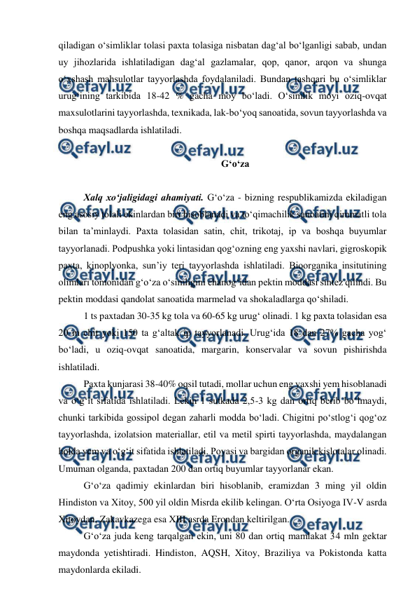  
 
qiladigan o‘simliklar tolasi paxta tolasiga nisbatan dag‘al bo‘lganligi sabab, undan 
uy jihozlarida ishlatiladigan dag‘al gazlamalar, qop, qanor, arqon va shunga 
o‘xshash mahsulotlar tayyorlashda foydalaniladi. Bundan tashqari bu o‘simliklar 
urug‘ining tarkibida 18-42 % gacha moy bo‘ladi. O‘simlik moyi oziq-ovqat 
maxsulotlarini tayyorlashda, texnikada, lak-bo‘yoq sanoatida, sovun tayyorlashda va 
boshqa maqsadlarda ishlatiladi. 
 
G‘o‘za 
 
Xalq xo‘jaligidagi ahamiyati. G‘o‘za - bizning respublikamizda ekiladigan 
eng asosiy tolali ekinlardan biri hisoblanadi va to‘qimachilik sanoatini qimmatli tola 
bilan ta’minlaydi. Paxta tolasidan satin, chit, trikotaj, ip va boshqa buyumlar 
tayyorlanadi. Podpushka yoki lintasidan qog‘ozning eng yaxshi navlari, gigroskopik 
paxta, kinoplyonka, sun’iy teri tayyorlashda ishlatiladi. Bioorganika insitutining 
olimlari tomonidan g‘o‘za o‘simligini chanog‘idan pektin moddasi sintez qilindi. Bu 
pektin moddasi qandolat sanoatida marmelad va shokaladlarga qo‘shiladi.  
1 ts paxtadan 30-35 kg tola va 60-65 kg urug‘ olinadi. 1 kg paxta tolasidan esa 
20 m chit yoki 150 ta g‘altak ip tayyorlanadi. Urug‘ida 18 dan 27% gacha yog‘ 
bo‘ladi, u oziq-ovqat sanoatida, margarin, konservalar va sovun pishirishda 
ishlatiladi.  
Paxta kunjarasi 38-40% oqsil tutadi, mollar uchun eng yaxshi yem hisoblanadi 
va o‘g‘it sifatida ishlatiladi. Lekin 1 sutkada 2,5-3 kg dan ortiq berib bo‘lmaydi, 
chunki tarkibida gossipol degan zaharli modda bo‘ladi. Chigitni po‘stlog‘i qog‘oz 
tayyorlashda, izolatsion materiallar, etil va metil spirti tayyorlashda, maydalangan 
holda yem va o‘g‘it sifatida ishlatiladi. Poyasi va bargidan organik kislotalar olinadi. 
Umuman olganda, paxtadan 200 dan ortiq buyumlar tayyorlanar ekan. 
G‘o‘za qadimiy ekinlardan biri hisoblanib, eramizdan 3 ming yil oldin 
Hindiston va Xitoy, 500 yil oldin Misrda ekilib kelingan. O‘rta Osiyoga IV-V asrda 
Xitoydan, Zakavkazega esa XIII asrda Erondan keltirilgan. 
G‘o‘za juda keng tarqalgan ekin, uni 80 dan ortiq mamlakat 34 mln gektar 
maydonda yetishtiradi. Hindiston, AQSH, Xitoy, Braziliya va Pokistonda katta 
maydonlarda ekiladi. 
