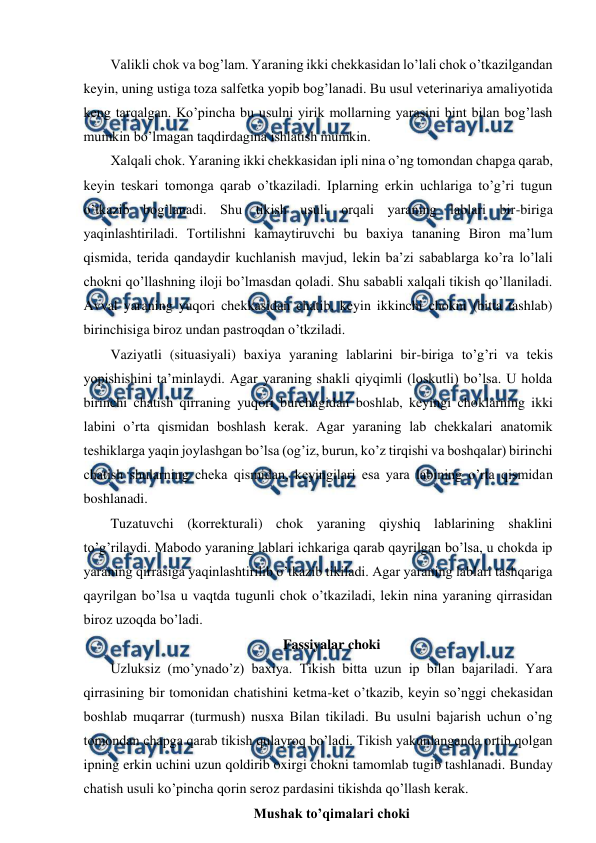  
 
Valikli chok va bog’lam. Yaraning ikki chekkasidan lo’lali chok o’tkazilgandan 
keyin, uning ustiga toza salfetka yopib bog’lanadi. Bu usul veterinariya amaliyotida 
keng tarqalgan. Ko’pincha bu usulni yirik mollarning yarasini bint bilan bog’lash 
mumkin bo’lmagan taqdirdagina ishlatish mumkin. 
Xalqali chok. Yaraning ikki chekkasidan ipli nina o’ng tomondan chapga qarab, 
keyin teskari tomonga qarab o’tkaziladi. Iplarning erkin uchlariga to’g’ri tugun 
o’tkazib bog’lanadi. Shu tikish usuli orqali yaraning lablari bir-biriga 
yaqinlashtiriladi. Tortilishni kamaytiruvchi bu baxiya tananing Biron ma’lum 
qismida, terida qandaydir kuchlanish mavjud, lekin ba’zi sabablarga ko’ra lo’lali 
chokni qo’llashning iloji bo’lmasdan qoladi. Shu sababli xalqali tikish qo’llaniladi. 
Avval yaraning yuqori chekkasidan chatib, keyin ikkinchi chokni (bitta tashlab) 
birinchisiga biroz undan pastroqdan o’tkziladi. 
Vaziyatli (situasiyali) baxiya yaraning lablarini bir-biriga to’g’ri va tekis 
yopishishini ta’minlaydi. Agar yaraning shakli qiyqimli (loskutli) bo’lsa. U holda 
birinchi chatish qirraning yuqori burchagidan boshlab, keyingi choklarning ikki 
labini o’rta qismidan boshlash kerak. Agar yaraning lab chekkalari anatomik 
teshiklarga yaqin joylashgan bo’lsa (og’iz, burun, ko’z tirqishi va boshqalar) birinchi 
chatish shularning cheka qismidan, keyingilari esa yara labining o’rta qismidan 
boshlanadi. 
Tuzatuvchi (korrekturali) chok yaraning qiyshiq lablarining shaklini 
to’g’rilaydi. Mabodo yaraning lablari ichkariga qarab qayrilgan bo’lsa, u chokda ip 
yaraning qirrasiga yaqinlashtirilib o’tkazib tikiladi. Agar yaraning lablari tashqariga 
qayrilgan bo’lsa u vaqtda tugunli chok o’tkaziladi, lekin nina yaraning qirrasidan 
biroz uzoqda bo’ladi. 
Fassiyalar choki 
Uzluksiz (mo’ynado’z) baxiya. Tikish bitta uzun ip bilan bajariladi. Yara 
qirrasining bir tomonidan chatishini ketma-ket o’tkazib, keyin so’nggi chekasidan 
boshlab muqarrar (turmush) nusxa Bilan tikiladi. Bu usulni bajarish uchun o’ng 
tomondan chapga qarab tikish qulayroq bo’ladi. Tikish yakunlanganda ortib qolgan 
ipning erkin uchini uzun qoldirib oxirgi chokni tamomlab tugib tashlanadi. Bunday 
chatish usuli ko’pincha qorin seroz pardasini tikishda qo’llash kerak. 
Mushak to’qimalari choki 
