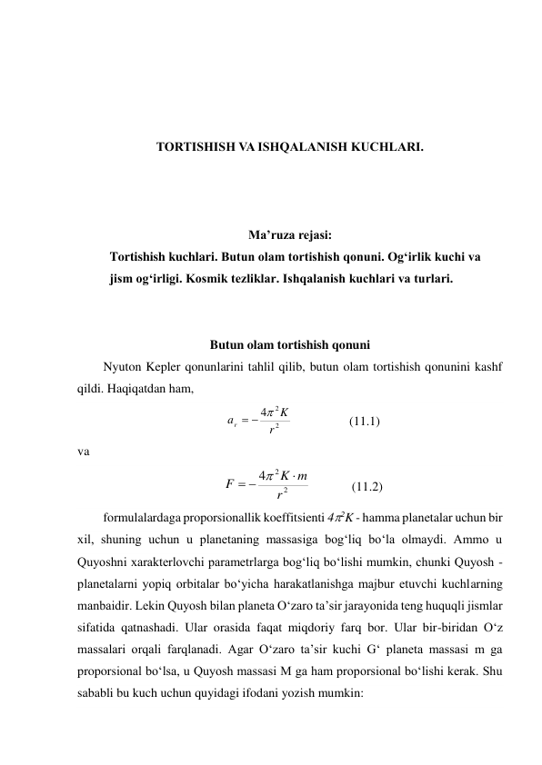  
 
 
 
TORTISHISH VA ISHQALANISH KUCHLARI. 
 
 
 
Ma’ruza rejasi: 
Tortishish kuchlari. Butun olam tortishish qonuni. Ogʻirlik kuchi va 
jism ogʻirligi. Kosmik tezliklar. Ishqalanish kuchlari va turlari. 
 
 
Butun olam tortishish qonuni 
Nyuton Kepler qonunlarini tahlil qilib, butun olam tortishish qonunini kashf 
qildi. Haqiqatdan ham,  
2
2
4
r
K
ar



                  (11.1) 
va  
2
2
4
r
m
K
F




             (11.2) 
formulalardaga proporsionallik koeffitsienti 42K - hamma planetalar uchun bir 
xil, shuning uchun u planetaning massasiga bog‘liq bo‘la olmaydi. Ammo u 
Quyoshni xarakterlovchi parametrlarga bog‘liq bo‘lishi mumkin, chunki Quyosh - 
planetalarni yopiq orbitalar bo‘yicha harakatlanishga majbur etuvchi kuchlarning 
manbaidir. Lekin Quyosh bilan planeta O‘zaro ta’sir jarayonida teng huquqli jismlar 
sifatida qatnashadi. Ular orasida faqat miqdoriy farq bor. Ular bir-biridan O‘z 
massalari orqali farqlanadi. Agar O‘zaro ta’sir kuchi G‘ planeta massasi m ga 
proporsional bo‘lsa, u Quyosh massasi M ga ham proporsional bo‘lishi kerak. Shu 
sababli bu kuch uchun quyidagi ifodani yozish mumkin: 
