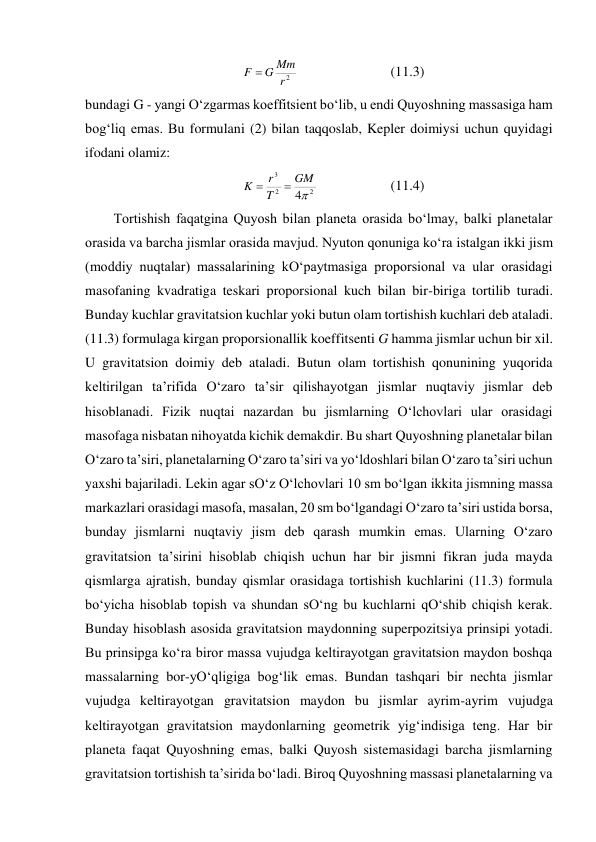 2
r
Mm
G
F 
  
 
 
(11.3) 
bundagi G - yangi O‘zgarmas koeffitsient bo‘lib, u endi Quyoshning massasiga ham 
bog‘liq emas. Bu formulani (2) bilan taqqoslab, Kepler doimiysi uchun quyidagi 
ifodani olamiz: 
2
2
3
4
GM
T
r
K


  
 
(11.4) 
Tortishish faqatgina Quyosh bilan planeta orasida bo‘lmay, balki planetalar 
orasida va barcha jismlar orasida mavjud. Nyuton qonuniga ko‘ra istalgan ikki jism 
(moddiy nuqtalar) massalarining kO‘paytmasiga proporsional va ular orasidagi 
masofaning kvadratiga teskari proporsional kuch bilan bir-biriga tortilib turadi. 
Bunday kuchlar gravitatsion kuchlar yoki butun olam tortishish kuchlari deb ataladi. 
(11.3) formulaga kirgan proporsionallik koeffitsenti G hamma jismlar uchun bir xil. 
U gravitatsion doimiy deb ataladi. Butun olam tortishish qonunining yuqorida 
keltirilgan ta’rifida O‘zaro ta’sir qilishayotgan jismlar nuqtaviy jismlar deb 
hisoblanadi. Fizik nuqtai nazardan bu jismlarning O‘lchovlari ular orasidagi 
masofaga nisbatan nihoyatda kichik demakdir. Bu shart Quyoshning planetalar bilan 
O‘zaro ta’siri, planetalarning O‘zaro ta’siri va yo‘ldoshlari bilan O‘zaro ta’siri uchun 
yaxshi bajariladi. Lekin agar sO‘z O‘lchovlari 10 sm bo‘lgan ikkita jismning massa 
markazlari orasidagi masofa, masalan, 20 sm bo‘lgandagi O‘zaro ta’siri ustida borsa, 
bunday jismlarni nuqtaviy jism deb qarash mumkin emas. Ularning O‘zaro 
gravitatsion ta’sirini hisoblab chiqish uchun har bir jismni fikran juda mayda 
qismlarga ajratish, bunday qismlar orasidaga tortishish kuchlarini (11.3) formula 
bo‘yicha hisoblab topish va shundan sO‘ng bu kuchlarni qO‘shib chiqish kerak. 
Bunday hisoblash asosida gravitatsion maydonning superpozitsiya prinsipi yotadi. 
Bu prinsipga ko‘ra biror massa vujudga keltirayotgan gravitatsion maydon boshqa 
massalarning bor-yO‘qligiga bog‘lik emas. Bundan tashqari bir nechta jismlar 
vujudga keltirayotgan gravitatsion maydon bu jismlar ayrim-ayrim vujudga 
keltirayotgan gravitatsion maydonlarning geometrik yig‘indisiga teng. Har bir 
planeta faqat Quyoshning emas, balki Quyosh sistemasidagi barcha jismlarning 
gravitatsion tortishish ta’sirida bo‘ladi. Biroq Quyoshning massasi planetalarning va 
