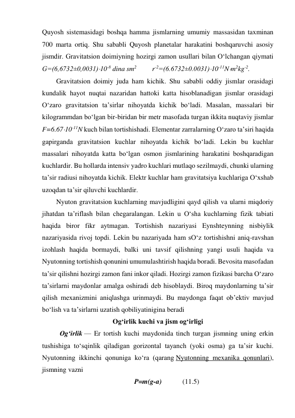 Quyosh sistemasidagi boshqa hamma jismlarning umumiy massasidan taxminan 
700 marta ortiq. Shu sababli Quyosh planetalar harakatini boshqaruvchi asosiy 
jismdir. Gravitatsion doimiyning hozirgi zamon usullari bilan O‘lchangan qiymati 
G=(6,6732±0,0031)10-8 dina sm2         r-2=(6.6732±0.0031)10-11Nm2kg-2. 
Gravitatsion doimiy juda ham kichik. Shu sababli oddiy jismlar orasidagi 
kundalik hayot nuqtai nazaridan hattoki katta hisoblanadigan jismlar orasidagi 
O‘zaro gravitatsion ta’sirlar nihoyatda kichik bo‘ladi. Masalan, massalari bir 
kilogrammdan bo‘lgan bir-biridan bir metr masofada turgan ikkita nuqtaviy jismlar 
F=6.6710-11N kuch bilan tortishishadi. Elementar zarralarning O‘zaro ta’siri haqida 
gapirganda gravitatsion kuchlar nihoyatda kichik bo‘ladi. Lekin bu kuchlar 
massalari nihoyatda katta bo‘lgan osmon jismlarining harakatini boshqaradigan 
kuchlardir. Bu hollarda intensiv yadro kuchlari mutlaqo sezilmaydi, chunki ularning 
ta’sir radiusi nihoyatda kichik. Elektr kuchlar ham gravitatsiya kuchlariga O‘xshab 
uzoqdan ta’sir qiluvchi kuchlardir. 
Nyuton gravitatsion kuchlarning mavjudligini qayd qilish va ularni miqdoriy 
jihatdan ta’riflash bilan chegaralangan. Lekin u O‘sha kuchlarning fizik tabiati 
haqida biror fikr aytmagan. Tortishish nazariyasi Eynshteynning nisbiylik 
nazariyasida rivoj topdi. Lekin bu nazariyada ham sO‘z tortishishni aniq-ravshan 
izohlash haqida bormaydi, balki uni tavsif qilishning yangi usuli haqida va 
Nyutonning tortishish qonunini umumulashtirish haqida boradi. Bevosita masofadan 
ta’sir qilishni hozirgi zamon fani inkor qiladi. Hozirgi zamon fizikasi barcha O‘zaro 
ta’sirlarni maydonlar amalga oshiradi deb hisoblaydi. Biroq maydonlarning ta’sir 
qilish mexanizmini aniqlashga urinmaydi. Bu maydonga faqat ob’ektiv mavjud 
bo‘lish va ta’sirlarni uzatish qobiliyatinigina beradi 
Ogʻirlik kuchi va jism ogʻirligi 
Ogʻirlik — Er tortish kuchi maydonida tinch turgan jismning uning erkin 
tushishiga toʻsqinlik qiladigan gorizontal tayanch (yoki osma) ga taʼsir kuchi. 
Nyutonning ikkinchi qonuniga koʻra (qarang Nyutonning mexanika qonunlari), 
jismning vazni  
P=m(g-a)            (11.5) 

